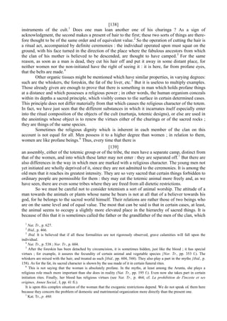 [138]
instruments of the cult.1
Does one man loan another one of his churinga ? As a sign of
acknowledgment, the second makes a present of hair to the first; these two sorts of things are there-
fore thought to be of the same order and of equivalent value.2
So the operation of cutting the hair is
a ritual act, accompanied by definite ceremonies : the individual operated upon must squat on the
ground, with his face turned in the direction of the place where the fabulous ancestors from which
the clan of his mother is believed to be descended, are thought to have camped.3
For the same
reason, as soon as a man is dead, they cut his hair off and put it away in some distant place, for
neither women nor the non-initiated have the right of seeing it : it is here, far from profane eyes,
that the belts are made.4
Other organic tissues might be mentioned which have similar properties, in varying degrees:
such are the whiskers, the foreskin, the fat of the liver, etc.5
But it is useless to multiply examples.
Those already given are enough to prove that there is something in man which holds profane things
at a distance and which possesses a religious power ; in other words, the human organism conceals
within its depths a sacred principle, which visibly comes to tlie surface in certain determined cases.
This principle does not differ materially from that which causes the religious character of the totem.
In fact, we have just seen that the different substances in which it incarnates itself especially enter
into the ritual composition of the objects of the cult (nurtunja, totemic designs), or else are used in
the anointings whose object is to renew the virtues either of the churinga or of the sacred rocks ;
they are things of the same species.
Sometimes the religious dignity which is inherent in each member of the clan on this
account is not equal for all. Men possess it to a higher degree than women ; in relation to them,
women are like profane beings.6
Thus, every time that there is
[139]
an assembly, either of the totemic group or of the tribe, the men have a separate camp, distinct from
that of the women, and into which these latter may not enter : they are separated off.1
But there are
also differences in the way in which men are marked with a religious character. The young men not
yet initiated are wholly deprived of it, since they are not admitted to the ceremonies. It is among the
old men that it reaches its greatest intensity. They are so very sacred that certain things forbidden to
ordinary people are permissible for them : they may eat the totemic animal more freely and, as we
have seen, there are even some tribes where they are freed from all dietetic restrictions.
So we must be careful not to consider totemism a sort of animal worship. The attitude of a
man towards the animals or plants whose name he bears is not at all that of a believer towards his
god, for he belongs to the sacred world himself. Their relations are rather those of two beings who
are on the same level and of equal value. The most that can be said is that in certain cases, at least,
the animal seems to occupy a slightly more elevated place in the hierarchy of sacred things. It is
because of this that it is sometimes called the father or the grandfather of the men of the clan, which
1
Nat. Tr., p. 627.
2
Ibid., p. 466.
3
Ibid. It is believed that if all these formalities are not rigorously observed, grave calamities will fall upon the
individual.
4
Nat. Tr., p. 538 ; Nor. Tr., p. 604.
5
After the foreskin has been detached by circumcision, it is sometimes hidden, just like the blood ; it has special
virtues ; for example, it assures the fecundity of certain animal and vegetable species {Nor. Tr., pp. 353 f.). The
whiskers are mixed with the hair, and treated as such [ibid., pp. 604, 544). They also play a part in the myths {ibid., p.
158). As for the fat, its sacred character is shown by the use made of it in certain funeral rites.
6
This is not saying that the woman is absolutely profane. In the myths, at least among the Arunta, she plays a
religious role much more important than she does in reality (Nat. Tr., pp. 195 f.). Even now she takes part in certain
initiation rites. Finally, her blood has religious virtues (see Nat. Tr., p. 464; cf. La prohibition de I'inceste et ses
origines, Annee Social., I, pp. 41 fi.).
It is upon this complex situation of the woman that the exogamic restrictions depend. We do not speak o£ them here
because they concern the problem of domestic and matrimonial organization more directly than the present one.
1
Kat. Tr., p. 460.
 