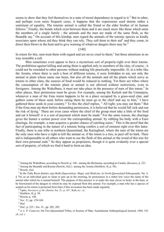 seems to show that they feel themselves in a state of moral dependence in regard to it.2
But in other,
and perhaps even more frequent cases, it happens that the expressions used denote rather a
sentiment of equality. The totemic animal is called the friend or the elder brother of its human
fellows.3
Finally, the bonds which exist between them and it are much more like those which unite
the members of a single family ; the animals and the men are made of the same flesh, as the
Buandik say.4
On account of this kinship, men regard the animals of the totemic species as kindly
associates upon whose aid they think they can rely. They call them to their aid5
and they come, to
direct their blows in the hunt and to give warning of whatever dangers there may be.6
[140]
In return for this, men treat them with regard and are never cruel to them;1
but these attentions in no
way resemble a cult.
Men sometimes even appear to have a mysterious sort of property-right over their totems.
The prohibition against killing and eating them is applied only to members of the clan, of course ; it
could not be extended to other persons without making life practically impossible. If, in a tribe like
the Arunta, where there is such a host of different totems, it were forbidden to eat, not only the
animal or plant whose name one bears, but also all the animals and all the plants which serve as
totems to other clans, the sources of food would be reduced to nothing. Yet there are tribes where
the consumption of the totemic plant or animal is not allowed without restrictions, even to
foreigners. Among the Wakelbura, it must not take place in the presence of men of this totem.2
In
other places, their permission must be given. For example, among the Kaitish and the Unmatjera,
whenever a man of the Emu totem happens to be in a place occupied by a grass-seed clan, and
gathers some of these seed, before eating them he must go to the chief and say to him,3
I have
gathered these seeds in your country." To this the chief replies, " All right; you may eat them." But
if the Emu man ate them before demanding permission, it is believed that he would fall sick and run
the risk of dying.3
There are even cases where the chief of the group must take a little of the food
and eat it himself: it is a sort of payment which must be made.4
For the same reason, the churinga
gives the hunter a certain power over the corresponding animal: by rubbing his body with a Euro
churinga, for example, a man acquires a greater chance of catching euros.5
This is the proof that the
fact of participating in the nature of a totemic being confers a sort of eminent right over this latter.
Finally, there is one tribe in northern Queensland, the Karingbool, where the men of the totem are
the only ones who have a right to kill the animal or, if the totem is a tree, to peel off its bark. Their
aid is indispensable to all others who want to use the flesh of this animal or the wood of this tree for
their own personal ends.6
So they appear as proprietors, though it is quite evidently over a special
sort of property, of which we find it hard to form an idea.
2
Among the Wakelbura, according to Howitt, p. 146 ; among the Bechuana, according to Casalis, Basoutos, p. 221.
3
Among the Buandik and Kurnai (Howitt, ibid.}; among the Arunta (Strehlow, II, p. 58).
4
Howitt, ibid.
5
In the Tully River district, says Roth [Superstition, Magic and Medicine, in North Queensland Ethnography, No. 5,
§ 74), as an individual goes to sleep or gets up in the morning, he pronounces in a rather low voice the name of the
animal after which he is named himself. The purpose of this practice is to make the man clever or lucky in the hunt, or
be forewarned of the dangers to which he may be exposed from this animal. For example, a man who has a species of
serpent as his totem is protected from bites if this invocation has been made regularly.
6
Taplin, Narrinyeri, p. 64 ; Howitt, Nat. Tr,, p. 147 ; Roth, loc. cit.
1
Strehlow, II, p. 58.
2
Howitt, p. 148.
3
Nor. Tr, pp. 159-160.
4
Ibid.
5
Ibid., p. 225 ; Nat. Tr., pp. 202, 203.
6
A. L. P. Cameron, On Two Queensland Tribes, in Science of Man. Australasian Anthropological Journal, 1904, VII,
z8, col. i.
 
