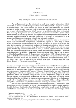[141]
CHAPTER III
TUTEMIC BELIEFS—continued
The Cosmological System of Totemism and the Idea of Class
We are beginning to see that totemism is a much more complex religion than it first
appeared to be. We have already distinguished three classes of things which it recognizes as sacred,
in varying degrees : the totemic emblem, the animal or plant whose appearance this emblem
reproduces, and the members of the clan. However, this list is not yet complete. In fact, a religion is
not merely a collection of fragmentary beliefs in regard to special objects like those we have just
been discussing. To a greater or less extent, all known religions have been systems of ideas which
tend to embrace the universality of things, and to give us a complete representation of the world. If
totemism is to be considered as a religion comparable to the others, it too should offer us a
conception of the universe. As a matter of fact, it does satisfy this condition.
The fact that this aspect of totemism has generally been neglected is due to the too narrow
notion of the clan which has been prevalent. Ordinarily it is regarded as a mere group of human
beings. Being a simple subdivision of the tribe, it seems that like this, it is made up of nothing but
men. But in reasoning thus, we substitute our European ideas for those which the primitive has of
man and of society. For the Australian, things themselves, everything which is in the universe, are a
part of the tribe; they are constituent elements of it and, so to speak, regular members of it; just like
men, they have a determined place in the general scheme of organization of the society. " The South
Australian savage," says Fison, " looks upon the universe as the Great Tribe, to one of whose
divisions he himself belongs; and all things, animate and inanimate, which belong to his class are
parts of the body corporate whereof he himself is a part."1
As a consequence of this principle,
whenever the tribe is divided into two phratries, all known things are distributed between them. "
All nature," says Palmer, in speaking of the Bellinger River tribe, " is also divided urto class
[phratry] names. . . The sun and moon and stars
[142]
are said ... to belong to classes [phratries] just as the blacks themselves."1
The Port Mackay tribe in
Queensland has two phratries with the names Yungaroo and Wootaroo, as do the neighbouring
tribes. Now as Bridgmann says, " all things, animate and inanimate, are divided by these tribes into
two classes, named Yungaroo and Wootaroo.”2
Nor does the classification stop here. The men of
each phratry are distributed among a certain number of clans ; likewise, the things attributed to each
phratry are in their turn distributed among the clans of which the phratry is composed. A certain
tree, for example, will be assigned to the Kangaroo clan, and to it alone ; then, just like the human
members of the clan, it will have the Kangaroo as totem ; another will belong to the Snake clan ;
clouds will be placed under one totem, the sun under another, etc. All known things will thus be
arranged in a sort of tableau or systematic classification embracing the whole of nature.
We have given a certain number of these classifications elsewhere ;3
at present we shall
confine ourselves to repeating a few of these as examples. One of the best known of these is the one
found in the Mount Gambier tribe. This tribe includes two phratries, named respectively the Kumite
and the Kroki; each of these, in its turn, is subdivided into five clans. Now " everything in nature
1
Kamilaroi au4 Kurnai, p. 170.
1
Notes on some Australian Tribes, J.A.I., XIII, p. 300.
2
In Curr, Australian Ласе. Ill, p. 45 ; Brough Smyth, The Aborigines of Victoria, I, p. 91 ; Fison and Howitt,
Kamilaroi and Kurnai, p. 168.
3
Durkheim and Mauss, De quelques formes primitives de classification, in Annie Social.. VI, pp. i ff.
 