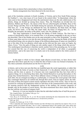 native takes an interest find a natural place in these classifications.
Similar arrangements have been observed in the most diverse
[144]
parts of the Australian continent; in South Australia, in Victoria, and in New South Wales (among
the Euahlayi1
) ; very clear traces of it are found in the central tribes.2
In Queensland, where the
clans seem to have disappeared and where the matrimonial classes are the only subdivisions of the
phratry, things are divided up among these classes. Thus, the Wakelbura are divided into two
phratries, Mallera and Wutaru ; the classes of the first are called Kurgilla and Banbe, those of the
second, Wungo and Obu. Now to the Banbe belong the opossum, the kangaroo, the dog, honey of
little bees, etc. ; to the Wungo are attributed the emu, the bandicoot, the black duck, the black
snake, the brown snake ; to the Obu, the carpet snake, the honey of stinging bees, etc. ; to the
Kurgilla, the porcupine, the turkey of the plains, water, rain, fire, thunder, etc.3
This same organization is found among the Indians of North America. The Zuni have a
system of classification which, in its essential lines, is in all points comparable to the one we have
just described. That of the Omaha rests on the same principles as that of the Wotjobaluk.4
An echo
of these same ideas survives even into the more advanced societies. Among the Haida, all the gods
and mythical beings who are placed in charge of the different phenomena of nature are classified in
one or the other of the two phratries which make up the tribe just like men; some are Eagles, the
others, Crows.5
Now the gods of things are only another aspect of the things which they govern.6
This mythological classification is therefore merely another form of the preceding one. So we may
rest assured that this way of conceiving the world is independent of all ethnic or geographic
particularities ; and at the same time it is clearly seen to be closely united to the whole system of
totemic beliefs.
II
In the paper to which we have already made allusion several times, we have shown what
liglit these facts throw upon the way in which the idea of kind or class was formed in humanity. In
fact, these systematic classifications are the first we meet with
[145]
in history, and we have just seen that they are modelled upon the social organization, or rather that
they have taken the forms of society as their framework. It is the phratries which have served as
classes, and the clans as species. It is because men were organized that they have been able to
organize things, for in classifying these latter, they limited themselves to giving them places in the
groups they formed themselves. And if these different classes of things are not merely put next to
each other, but are arranged according to a unified plan, it is because the social groups with which
they commingle themselves are unified and, through their union, form an organic whole, the tribe.
The unity of these first logical systems merely reproduces the unity of the society. Thus we have an
occasion for verifying tlie proposition which we laid down at the commencement of this work, and
for assuring ourselves that the fundamental notions of the intellect, the essential categories of
thought, may be the product of social factors. The above-mentioned facts show clearly that this is
the case with the very notion of category itself.
However, it is not our intention to deny that the individual intellect has of itself the power of
1
Mrs. Langloh Parker, The Euahlayi Tribe, pp. 12 и.
2
The facts will be found below.
3
Can-, III, p. 27. Cf. Howitt, Nat. Tr., p. 112. We are merely mentioning the most characteristic facts. For details,
one may refer to the memoir already mentioned on Les classifications primitives.
4
Ibid., pp. 34 ff.
5
Swanton, The Haida. pp. 13-14, 17, 22.
6
This is especially clear among the Haida. Swanton says that with them every animal has two aspects. First, it is an
ordinary animal to be hunted and eaten ; but it is also a supernatural being in the animal's form, upon which men
depend. The mythical beings corresponding to cosmic phenomena have the same ambiguity (Swanton, ibid., 16, 14,
20).
 