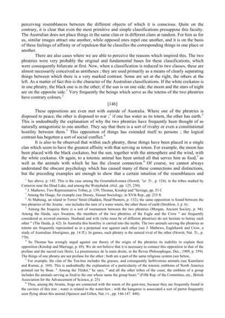 perceiving resemblances between the different objects of which it is conscious. Quite on the
contrary, it is clear that even the most primitive and simple classifications presuppose this faculty.
The Australian does not place things in the same clan or in different clans at random. For him as for
us, similar images attract one another, while opposed ones repel one another, and it is on the basis
of these feelings of affinity or of repulsion that he classifies the corresponding things in one place or
another.
There are also cases where we are able to perceive the reasons which inspired this. The two
phratries were very probably the original and fundamental bases for these classifications, which
were consequently bifurcate at first. Now, when a classification is reduced to two classes, these are
almost necessarily conceived as antitheses ; they are used primarily as a means of clearly separating
things between which there is a very marked contrast. Some are set at the right, the others at the
left. As a matter of fact this is the character of the Australian classifications. If the white cockatoo is
in one phratry, the black one is in the other; if the sun is on one side, the moon and the stars of night
are on the opposite side.1
Very frequently the beings which serve as the totems of the two phratries
have contrary colours.2
[146]
These oppositions are even met with outside of Australia. Where one of the phratries is
disposed to peace, the other is disposed to war ;1
if one has water as its totem, the other has earth.2
This is undoubtedly the explanation of why the two phratries have frequently been thought of as
naturally antagonistic to one another. They say that there is a sort of rivalry or even a constitutional
hostility between them.3
This opposition of things has extended itself to persons ; the logical
contrast has begotten a sort of social conflict.4
It is also to be observed that within each phratry, those things have been placed in a single
clan which seem to have the greatest affinity with that serving as totem. For example, the moon has
been placed with the black cockatoo, but the sun, together with the atmosphere and the wind, with
the white cockatoo. Or again, to a totemic animal has been united all that serves him as food,5
as
well as the animals with which he has the closest connection.6
Of course, we cannot always
understand the obscure psychology which has caused many of these connections and distinctions,
but the preceding examples are enough to show that a certain intuition of the resemblances and
1
See above, p. 142. This is the case among the Gournditch-mara (Howitt, "at. Tr., p. 124), in the tribes studied by
Cameron near the Dead Lake, and among the Wotjobaluk (ibid., pp. 125, 250).
2
J. Mathews, Two Representative Tribes, p. 139; Thomas, Kinship and "ferriage, pp. 53 f.
1
Among the Osage, for example (see Dorsey, Siouan Sociology, in XVth Rep., pp. 233 ft.
2
At Mabuiag, an island in Torres' Strait (Haddon, Head Hunters, p. 132), the same opposition is found between the
two phratries of the Arunta : one includes the men of a water totem, the other those of earth (Strehlow, I, p. 6).
3
Among the Iroquois there is a sort of tournament between the two phratries (Morgan, Ancient Society, p. 94).
Among the Haida, says Swanton, the members of the two phratries of the Eagle and the Crow " are frequently
considered as avowed enemies. Husband and wife (who must be of different phratries) do not hesitate to betray each
other " (The Haida, p. 62). In Australia this hostility is carried into the myths. The two animals serving the phratries as
totems are frequently represented as in a perpetual war against each other (see J. Mathews, Eaglehawk and Crow, a
study of Australian Aborigines, pp. 14 ff.). In games, each phratry is the natural rival of the other (Howitt, Nat. Tr., p.
770).
4
So Thomas has wrongly urged against our theory of the origin of the phratries its inability to explain their
opposition (Kinship and Marriage, p. 69). We do not believe that it is necessary to connect this opposition to that of the
profane and the sacred (see Hertz, La preeminence de la main droite, in the Revue Philosophique, Dec., 1909, p. 559).
The things of one phratry are not profane for the other ; both are a part of the same religious system (see below,
5
For example, the clan of the Tea-tree includes the grasses, and consequently herbivorous animals (see Kamilaroi
and Kurnai, p. 169). This is undoubtedly the explanation of a particularity of the totemic emblems of North America
pointed out by Boas. " Among the Tlinkit," he says, " and all the other tribes of the coast, the emblem of a group
includes the animals serving as food to the one whose name the group bears " (Fifth Rep. of the Committee, etc., British
Association for the Advancement of Science, p. 25).
6
Thus, among the Arunta, frogs are connected with the totem of the gum-tree, because they are frequently found in
the cavities of this tree ; water is related to the water-hen ; with the kangaroo is associated a sort of parrot frequently
seen flying about this animal (Spencer and Gillen, Nat. ГУ., pp. 146-147. 448).
 