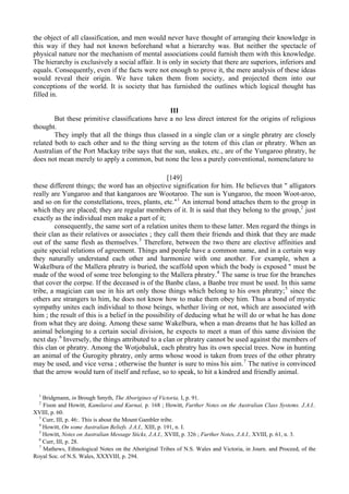the object of all classification, and men would never have thought of arranging their knowledge in
this way if they had not known beforehand what a hierarchy was. But neither the spectacle of
physical nature nor the mechanism of mental associations could furnish them with this knowledge.
The hierarchy is exclusively a social affair. It is only in society that there are superiors, inferiors and
equals. Consequently, even if the facts were not enough to prove it, the mere analysis of these ideas
would reveal their origin. We have taken them from society, and projected them into our
conceptions of the world. It is society that has furnished the outlines which logical thought has
filled in.
III
But these primitive classifications have a no less direct interest for the origins of religious
thought.
They imply that all the things thus classed in a single clan or a single phratry are closely
related both to each other and to the thing serving as the totem of this clan or phratry. When an
Australian of the Port Mackay tribe says that the sun, snakes, etc., are of the Yungaroo phratry, he
does not mean merely to apply a common, but none the less a purely conventional, nomenclature to
[149]
these different things; the word has an objective signification for him. He believes that " alligators
really are Yungaroo and that kangaroos are Wootaroo. The sun is Yungaroo, the moon Woot-aroo,
and so on for the constellations, trees, plants, etc."1
An internal bond attaches them to the group in
which they are placed; they are regular members of it. It is said that they belong to the group,2
just
exactly as the individual men make a part of it;
consequently, the same sort of a relation unites them to these latter. Men regard the things in
their clan as their relatives or associates ; they call them their friends and think that they are made
out of the same flesh as themselves.3
Therefore, between the two there are elective affinities and
quite special relations of agreement. Things and people have a common name, and in a certain way
they naturally understand each other and harmonize with one another. For example, when a
Wakelbura of the Mallera phratry is buried, the scaffold upon which the body is exposed " must be
made of the wood of some tree belonging to the Mallera phratry.4
The same is true for the branches
that cover the corpse. If the deceased is of the Banbe class, a Banbe tree must be used. In this same
tribe, a magician can use in his art only those things which belong to his own phratry;5
since the
others are strangers to him, he does not know how to make them obey him. Thus a bond of mystic
sympathy unites each individual to those beings, whether living or not, which are associated with
him ; the result of this is a belief in the possibility of deducing what he will do or what he has done
from what they are doing. Among these same Wakelbura, when a man dreams that he has killed an
animal belonging to a certain social division, he expects to meet a man of this same division the
next day.6
Inversely, the things attributed to a clan or phratry cannot be used against the members of
this clan or phratry. Among the Wotjobaluk, each phratry has its own special trees. Now in hunting
an animal of the Gurogity phratry, only arms whose wood is taken from trees of the other phratry
may be used, and vice versa ; otherwise the hunter is sure to miss his aim.7
The native is convinced
that the arrow would turn of itself and refuse, so to speak, to hit a kindred and friendly animal.
1
Bridgmann, in Brough Smyth, The Aborigines of Victoria, I, p. 91.
2
Fison and Howitt, Kamilaroi and Kurnai, p. 168 ; Howitt, Further Notes on the Australian Class Systems. J.A.I..
XVIII, p. 60.
3
Curr, III, p. 46:. This is about the Mount Gambler tribe.
4
Howitt, On some Australian Beliefs. J.A.I., XIII, p. 191, n. I.
5
Howitt, Notes on Australian Message Sticks, J.A.I., XVIII, p. 326 ; Further Notes, J.A.I., XVIII, p. 61, n. 3.
6
Curr, III, p. 28.
7
Mathews, Ethnological Notes on the Aboriginal Tribes of N.S. Wales and Victoria, in Journ. and Proceed, of the
Royal Soc. of N.S. Wales, XXXVIII, p. 294.
 