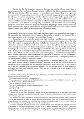 But the fact that the things thus attached to the totem are not of a different nature from it,
and consequently have a religious character, is best proved by the fact that on certain occasions they
fulfil the same functions. They are accessory or secondary totems, or, according to an expression
now consecrated by usage, they are sub-totems.5
It is constantly happening in the clans that under
the influence of various sympathies, particular affinities are forming, smaller groups and more
limited associations arise, which tend to lead a relatively autonomous life and to form a new
subdivision like a sub-clan within the larger one. In order to distinguish and individualize itself, this
sub-clan needs a special totem or, consequently, a sub-totem.6
Now the totems of these secondary
groups are chosen from among the things classified under the principal totem. So they are always
almost totems and the slightest circumstance is enough to make them actually so. There is a latent
totemic nature in them, which shows itself as soon as conditions permit
[152]
it or demand it. It thus happens that a single individual has two totems, a principal totem common to
the whole clan and a sub-totem which is special to the sub-clan of which lie is a member. This is
something analogous to the nomen and cognomen of the Romans.1
Sometimes we see a sub-clan emancipate itself completely and become an autonomous
group and an independent clan ; then, the sub-totem, on its side, becomes a regular totem. One tribe
where this process of segmentation has been pushed to the limit, so to speak, is the Arunta. The
information contained in the first book of Spencer and Gillen showed that there were some sixty
totems among the Arunta;2
but the recent researches of Strehlow have shown the number to be
much larger. He counted no less than 442.3
Spencer and Gillen did not exaggerate at all when they
said, " In fact, there is scarcely an object, animate or inanimate, to be found in the country occupied
by the natives which does not give its name to some totemic group."4
Now this multitude of totems,
whose number is prodigious when compared to the population, is due to the fact that under special
circumstances, the original clans have divided and sub-divided infinitely ; consequently nearly all
the sub-totems have passed to the stage of totems.
This has been definitely proved by the observations of Strehlow. Spencer and Gillen cited
only certain isolated cases of associated totems.5
Strehlow has shown that this is in reality an
absolutely general organization. He has been able to draw up a table where nearly all the totems of
the Arunta are classified according to this principle : all are attached, either as associates or as
auxiliaries, to some sixty principal totems.6
The first are believed to be in the service of the
second.7
This state of
and that others, on the contrary, did not have the right of touching it. Under these circumstances, a tribe could nourish
itself only on the food attributed to it.
5
Mrs. Parker uses the expression " multiplex totems."
6
As examples, see the Euahlayi tribe in Mrs. Parker's book (pp. 15 и.) and the Wotjobaluk (Howitt, Nat. Tr., pp. 121
ff.; cf. the above-mentioned article ofMathews).
1
See the examples in Howitt, Nat. Tr., p. 122.
2
See our De quetques formes primitives de classification, p. 28, n. 2.
3
Strehlow, II, pp. 61-72.
4
Nat. Tr., p. 112.
5
See especially Nat. Tr., p. 447, and Nor. Tr., p. 151.
6
Strehlow, III, pp. xiii—xviii. It sometimes happens that the same secondary totems are attached to two or three
principal totems at the same time. This is undoubtedly because Strehlow has not been able to establish with certainty
which is the principal totem.
Two interesting facts which appear from this table confirm certain propositions which we had already formulated.
First, the principal totems are nearly all animals, with but rare exceptions. Also, stars are always only secondary or
associated totems. This is another proof that these latter were only slowly advanced to the rank of totems and that at
first the principal totems were preferably chosen from the animal kingdom.
7
According to the myth, the associate totems served as food to the men of the principal totem in the fabulous times,
or, when these are trees, they gave their shade (Strehlow, III, p. xii; Spencer and Gillen, Nat. Tr., p. 403). The fact that
the associate totems are believed to have been eaten does not imply that they are considered profane; for in the mythical
period, the principal totem itself was consumed by the ancestors, the founders of the clan, according to the belief.
 