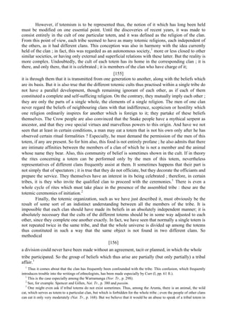 However, if totemism is to be represented thus, the notion of it which has long been held
must be modified on one essential point. Until the discoveries of recent years, it was made to
consist entirely in the cult of one particular totem, and it was defined as the religion of the clan.
From this point of view, each tribe seemed to have as many totemic religions, each independent of
the others, as it had different clans. This conception was also in harmony with the idea currently
held of the clan ; in fact, this was regarded as an autonomous society,1
more or less closed to other
similar societies, or having only external and superficial relations with these latter. But the reality is
more complex. Undoubtedly, the cult of each totem has its home in the corresponding clan ; it is
there, and only there, that it is celebrated ; it is members of the clan who have charge of it;
[155]
it is through them that it is transmitted from one generation to another, along with the beliefs which
are its basis. But it is also true that the different totemic cults thus practised within a single tribe do
not have a parallel development, though remaining ignorant of each other, as if each of them
constituted a complete and self-sufficing religion. On the contrary, they mutually imply each other ;
they are only the parts of a single whole, the elements of a single religion. The men of one clan
never regard the beliefs of neighbouring clans with that indifference, scepticism or hostility which
one religion ordinarily inspires for another which is foreign to it; they partake of these beliefs
themselves. The Crow people are also convinced that the Snake people have a mythical serpent as
ancestor, and that they owe special virtues and marvellous powers to this origin. And have we not
seen that at least in certain conditions, a man may eat a totem that is not his own only after he has
observed certain ritual formalities ? Especially, he must demand the permission of the men of this
totem, if any are present. So for him also, this food is not entirely profane ; he also admits that there
are intimate affinities between the members of a clan of which he is not a member and the animal
whose name they bear. Also, this community of belief is sometimes shown in the cult. If in theory
the rites concerning a totem can be performed only by the men of this totem, nevertheless
representatives of different clans frequently assist at them. It sometimes happens that their part is
not simply that of spectators ; it is true that they do not officiate, but they decorate the officiants and
prepare the service. They themselves have an interest in its being celebrated ; therefore, in certain
tribes, it is they who invite the qualified clan to proceed with the ceremonies.1
There is even a
whole cycle of rites which must take place in the presence of the assembled tribe : these are the
totemic ceremonies of initiation.2
Finally, the totemic organization, such as we have just described it, must obviously be the
result of some sort of an indistinct understanding between all the members of the tribe. It is
impossible that each clan should have made its beliefs in an absolutely independent manner; it is
absolutely necessary that the cults of the different totems should be in some way adjusted to each
other, since they complete one another exactly. In fact, we have seen that normally a single totem is
not repeated twice in the same tribe, and that the whole universe is divided up among the totems
thus constituted in such a way that the same object is not found in two different clans. So
methodical
[156]
a division could never have been made without an agreement, tacit or planned, in which the whole
tribe participated. So the group of beliefs which thus arise are partially (but only partially) a tribal
affair.1
1
Thus it comes about that the clan has frequently been confounded with the tribe. This confusion, which frequently
introduces trouble into the writings of ethnologists, has been made especially by Curr (I, pp. 61 ft.).
1
This is the case especially among the Warramunga (Nor. Tr., p. 298).
2
See, for example. Spencer and Gillen, Nat. Tr., p. 380 and passim.
1
One might even ask if tribal totems do not exist sometimes. Thus, among the Arunta, there is an animal, the wild
cat, which serves as totem to a particular clan, but which is forbidden for the whole tribe ; even the people of other clans
can eat it only very moderately (Nat. Tr., p. 168). But we believe that it would be an abuse to speak of a tribal totem in
 