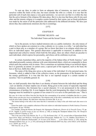 To sum up, then, in order to form an adequate idea of totemisra, we must not confine
ourselves within the limits of the clan, but must consider the tribe as a whole. It is true that the
particular cult of each clan enjoys a very great autonomy ; we can now see that it is within the clan
that the active ferment of the religious life takes place. But it is also true that these cults fit into each
other and the totemic religion is a complex system formed by their union, just as Greek polytheism
was made by the union of all the particular cults addressed to the different divinities. We have just
shown that, thus understood, totemism also has it cosmology.
[157]
CHAPTER IV
TOTEMIC BELIEFS—end
The Individual Totem and the Sexual Totem
Up to the present, we have studied totemism only as a public institution : the only totems of
which we have spoken are common to a clan, a phratry or, in a sense, to a tribe ;1
an individual has
a part in them only as a member of a group. But we know that there is no religion which does not
have an individual aspect. This general observation is applicable to totemism. In addition to the
impersonal and collective totems which hold the first place, there are others which are peculiar to
each individual, which express his personality, and whose cult he celebrates in private.
I
In certain Australian tribes, and in the majority of the Indian tribes of North America,2
each
individual personally sustains relations with some determined object, which are comparable to those
which each clan sustains witli its totem. This is sometimes an inanimate being or an artificial object;
but it is generally an animal. In certain cases, a special part of the organism, such as the head, the
feet or the liver, fulfils this office.3
The name of the thing also serves as the name of the individual. It is his personal name, his
forename, which is added to that of the collective totem, as the praenomen of the Romans was to
the nomen genfilicium. It is true that this fact is not reported except in a certain number of
societies,4
but it is probably general. In
[158]
fact, we shall presently show that there is an identity of nature between the individual and the thing
; now an identity of nature implies one of name. Being given in the course of especially important
religious ceremonies, this forename has a sacred character. It is not pronounced in the ordinary
circumstances of profane life. It even happens that the word designating this object in the ordinary
language must be modified to a greater or less extent if it is to serve in this particular case.1
This is
this case, for it does not follow from the fact that the free consumption of an animal is forbidden that this is a totem.
Other causes can also give rise to an interdiction. The religious unity of the tribe is undoubtedly real, but this is affirmed
with the aid of other symbols. We shall show what these are below (Bk. II, ch. ix).
1
The totems belong to the tribe in the sense that this is interested as a body in the cult which each clan owes to its
totem.
2
Frazer has made a very complete collection of the texts relative to individual totemism in North America (Totemism
and Exogamy, III, pp. 370-456).
3
For example, among the Hurons, the Iroquois, the Algonquins (Charlevoix, Histoire de la Nouvelle France, VI, pp.
67-70 ; Sagard, Le grand voyage au fays ues Hurons, p. 160), or among the Thompson Indians (Teit, The Thompson
Indians of British Columbia, p. 355).
4
This is the case of the Yuin (Howitt, Nat. Tr., p. 133), the Kumai (ibid.., P- I
35), several tribes of Queensland (Roth,
Superstition, Magic and Medicine, North Queensland Ethnography, Bulletin No. 5. p. 19 ; Haddon, Head-Hunters, ?•
193) > among the Delaware (Heckewelder, An Account of the History . . . of the Indian Nations, p. 238), among the
Thompson Indians (Teit, op. cit., p. 355), and among the Salish Statlumli (Hill Tout, Rep. of the Ethnol. of the Statlumh,
J-A.I.. XXXV. pp. 147 ff.).
1
Hill Tout, loc. cit., p. 154.
 