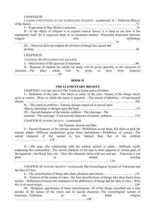 CHAPTER III
LEADING CONCEPTIONS OF THE ELEMENTARY RELIGION—(continued} II.—Nafurism History
of the theory ………………………………………………………………………………………..71
I.—Exposition of Max Miiller's naturism …………………………………………………73
II.—If the object of religion is to express natural forces, it is hard to see how it has
maintained itself, for it expresses them in an erroneous manner—Pretended distinction between
religion and mythology
…………………………………………………………………………………….78
III.—Naturism does not explain the division of things into sacred and
profane …………………………………………………………………………………...84
CHAPTER IV
TOTEMISM AS AN ELEMENTARY RELIGION
I.—Brief history of the question of totemism ……………………………………………..88
II.—Reasons of method for which oar study will be given specially to the totemism of
Australia—The place which will be given to facts from America
……………………………………93
BOOK II
THE ELEMENTARY BELIEFS
CHAPTER I TOTEMIC BELIEFS The Totem as Name and as Emblem
I.—Definition of the clan—The totem as name of the clan—Nature of the things which
serve as totems—Ways in which the totem is acquired —The totems of phratries ; of matrimonial
classes ……………………………………………………………………………………………..102
II.—The totem as emblem—Totemic designs engraved or carved upon
objects; tattooings or designs upon the body ……………………………………………...113
III.—Sacred character of the totemic emblem—The churinga—The
nurtunja—The waninga—Conventional character of totemic emblems…………………. 119
CHAPTER II TOTEMIC BELIEFS—(continued)
The Totemic Animal and Man
I.—Sacred character of the totemic animals—Prohibition to eat them, kill them or pick the
totemic plants—Different moderations given these prohibitions—Prohibition of contact—The
sacred character of the animal is less marked than that of the emblem
…………………………….128
II.—The man—His relationship with the totemic animal or plant— Different myths
explaining this relationship—The sacred character of the man is more apparent in certain parts of
the organism : the blood, hair, etc.—How this character varies with sex and age— Totemism is not
plant or animal worship
………………………………………………………………………………..134
CHAPTER III TOTEMIC BELIEFS—(continued) The Cosmological System of Totemism and
the Idea of Class
I.—The classification of things into clans, phratries and classes …………………………141
II.—Genesis of the notion of class : the first classifications of things take their forms from
society—Differences between the sentiment of the differences of things and the idea of class—Why
this is of social origin…………………………………………………………………………….. 144
III.—Religious significance of these classifications: all of the things classified into a clan
partake of the nature of the totem and its sacred character—The cosmological system of
totemism—Totemism as the tribal religion
……………………………………………………………148
 