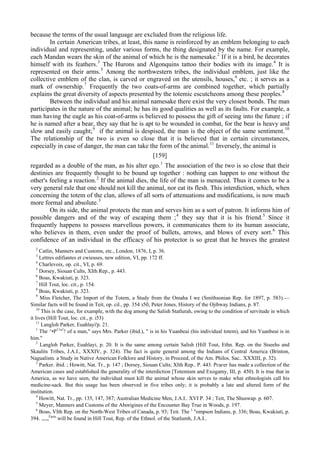 because the terms of the usual language are excluded from the religious life.
In certain American tribes, at least, this name is reinforced by an emblem belonging to each
individual and representing, under various forms, the thing designated by the name. For example,
each Mandan wears the skin of the animal of which he is the namesake.2
If it is a bird, he decorates
himself with its feathers.3
The Hurons and Algonquins tattoo their bodies with its image.4
It is
represented on their arms.5
Among the northwestern tribes, the individual emblem, just like the
collective emblem of the clan, is carved or engraved on the utensils, houses,6
etc. ; it serves as a
mark of ownership.7
Frequently the two coats-of-arms are combined together, which partially
explains the great diversity of aspects presented by the totemic escutcheons among these peoples.8
Between the individual and his animal namesake there exist the very closest bonds. The man
participates in the nature of the animal; he has its good qualities as well as its faults. For example, a
man having the eagle as his coat-of-arms is believed to possess the gift of seeing into the future ; if
he is named after a bear, they say that he is apt to be wounded in combat, for the bear is heavy and
slow and easily caught;9
if the animal is despised, the man is the object of the same sentiment.10
The relationship of the two is even so close that it is believed that in certain circumstances,
especially in case of danger, the man can take the form of the animal.11
Inversely, the animal is
[159]
regarded as a double of the man, as his alter ego.1
The association of the two is so close that their
destinies are frequently thought to be bound up together : nothing can happen to one without the
other's feeling a reaction.2
If the animal dies, the life of the man is menaced. Thus it comes to be a
very general rule that one should not kill the animal, nor eat its flesh. This interdiction, which, when
concerning the totem of the clan, allows of all sorts of attenuations and modifications, is now much
more formal and absolute.3
On its side, the animal protects the man and serves him as a sort of patron. It informs him of
possible dangers and of the way of escaping them ;4
they say that it is his friend.5
Since it
frequently happens to possess marvellous powers, it communicates them to its human associate,
who believes in them, even under the proof of bullets, arrows, and blows of every sort.6
This
confidence of an individual in the efficacy of his protector is so great that he braves the greatest
2
Catlin, Manners and Customs, etc., London, 1876, I, p. 36.
3
Lettres edifiantes et cwieuses, new edition, VI, pp. 172 ff.
4
Charlevoix, op. cit., VI, p. 69.
5
Dorsey, Siouan Cults, XIth Rep., p. 443.
6
Boas, Kwakiuti, p. 323.
7
Hill Tout, loc. cit., p. 154.
8
Boas, Kwakiuti, p. 323.
9
Miss Fletcher, The Import of the Totem, a Study from the Omaha I we (Smithsonian Rep. for 1897, p. 583).—
Similar facts will be found in Teit, op. cil., pp. 354 з5б; Peter Jones, History of the Ojibway Indians, p. 87.
10
This is the case, for example, with the dog among the Salish Statlurah, owing to the condition of servitude in which
it lives (Hill Tout, loc. cit., p. i53)
11
Langloh Parker, Euahlayi'p. 21.
1
The ^•P11
"1
! of a man," says Mrs. Parker (ibid.), " is in his Yuanbeai (his individual totem), and his Yuanbeai is in
him."
2
Langloh Parker, Euahlayi, p. 20. It is the same among certain Salish (Hill Tout, Ethn. Rep. on the Stseehs and
Skaulits Tribes, J.A.I., XXXIV, p. 324). The fact is quite general among the Indians of Central America (Brinton,
Nagualism. a Study in Native American Folklore and History, in Proceed, of the Am. Philos. Sac.. XXXIII, p. 32).
3
Parker. ibid. ; Howitt, Nat. Tr., p. 147 ; Dorsey, Siouan Cults; XIth Rep.. P. 443. Ргагег has made a collection of the
American cases and established the generality of the interdiction [Totemism and Exogamy, III, p. 450). It is true that in
America, as we have seen, the individual must kill the animal whose skin serves to make what ethnologists call his
medicine-sack. But this usage has been observed in five tribes only; it is probably a late and altered form of the
institution.
4
Howitt, Nat. Tr., pp. 135, 147, 387; Australian Medicine Men, J.A.I.. XVI P. 34 ; Teit, The Shuswap. p. 607.
5
Meyer, Manners and Customs of the Aborigines of the Encounter Bay True in Woods, p. 197.
6
Boas, VIth Rep. on the North-West Tribes of Canada, p. 93; Teit. The 1
"ompson Indians, p. 336; Boas, Kwakiuti, p.
394. .„.„Facts
will be found in Hill Tout, Rep. of the Ethnol. of the Statlumh, J.A.I..
 