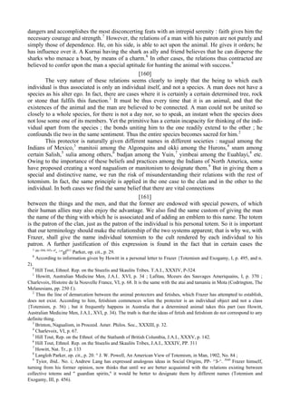 dangers and accomplishes the most disconcerting feats with an intrepid serenity : faith gives him the
necessary courage and strength.7
However, the relations of a man with his patron are not purely and
simply those of dependence. He, on his side, is able to act upon the animal. He gives it orders; he
has influence over it. A Kurnai having the shark as ally and friend believes that he can disperse the
sharks who menace a boat, by means of a charm.8
In other cases, the relations thus contracted are
believed to confer upon the man a special aptitude for hunting the animal with success.9
[160]
The very nature of these relations seems clearly to imply that the being to which each
individual is thus associated is only an individual itself, and not a species. A man does not have a
species as his alter ego. In fact, there are cases where it is certainly a certain determined tree, rock
or stone that fulfils this function.1
It must be thus every time that it is an animal, and that the
existences of the animal and the man are believed to be connected. A man could not be united so
closely to a whole species, for there is not a day nor, so to speak, an instant when the species does
not lose some one of its members. Yet the primitive has a certain incapacity for thinking of the indi-
vidual apart from the species ; the bonds uniting him to the one readily extend to the other ; he
confounds tlie two in the same sentiment. Thus the entire species becomes sacred for him.2
This protector is naturally given different names in different societies : nagual among the
Indians of Mexico,3
manitoii among the Algonquins and okki among the Hurons,4
snam among
certain Salish,5
sulia among others,6
budjan among the Yuin,7
yimbeai among the Euahlayi,8
etc.
Owing to the importance of these beliefs and practices among the Indians of North America, some
have proposed creating a word nagualism or manitonism to designate them.9
But in giving them a
special and distinctive name, we run the risk of misunderstanding their relations with the rest of
totemism. In fact, the same principle is applied in the one case to the clan and in the other to the
individual. In both cases we find the same belief that there are vital connections
[161]
between the things and the men, and that the former are endowed with special powers, of which
their human allies may also enjoy the advantage. We also find the same custom of giving the man
the name of the thing with which he is associated and of adding an emblem to this name. The totem
is the patron of the clan, just as the patron of the individual is his personal totem. So it is important
that our terminology should make the relationship of the two systems apparent; that is why we, with
Frazer, shall give the name individual totemism to the cult rendered by each individual to his
patron. A further justification of this expression is found in the fact that in certain cases the
7 pp
' I44
' I45
' cf
- ^"gl011
Parker, op. cit., p. 29.
8
According to information given by Howitt in a personal letter to Frazer {Totemism and Exogamy, I, p. 495, and n.
2).
9
Hill Tout, Ethnol. Rep. on the Stseelis and Skaulits Tribes. T.A.I., XXXIV, P-324.
1
Howitt, Australian Medicine Men, J.A.I.. XVI, p. 34 ; Lafitau, Mceurs des Sauvages Ameriquains, I, p. 370 ;
Charlevoix, Histoire de la Nouvelle France, VI, p. 68. It is the same with the atai and tamaniu in Mota (Codrington, The
Melanesians, pp. 250 f.).
2
Thus the line of demarcation between the animal protectors and fetishes, which Frazer has attempted to establish,
does not exist. According to him, fetishism commences wlien the protector is an individual object and not a class
{Totemism, p. 56) ; bat it frequently happens in Australia that a determined animal takes this part (see Howitt,
Australian Medicine Men, J.A.I., XVI, p. 34). The truth is that the ideas of fetish and fetishism do not correspond to any
definite thing.
3
Brinton, Nagualism, in Proceed. Amer. Philos. Soc., XXXIII, p. 32.
4
Charlevoix, VI, p. 67.
5
Hill Tout, Rep. on the Ethnol. of the Statlumh of British Columbia, J.A.I., XXXV, p. 142.
6
Hill Tout, Ethnol. Rep. on the Stseelis and Skaulits Tribes, J.A.I., XXXIV, PP. 311
7
Howitt, Nat. Tr., p. 133
8
Langloh Parker, op. cit., p. 20. ° J. W. Powell, An American View of Totemism, in Man, 1902, No. 84 ;
9
Tyior, ibid.. No. i; Andrew Lang has expressed analogous ideas in Social Origins, PP- ^З-^. Als0
Frazer himself,
turning from his former opinion, now thinks that until we are better acquainted with the relations existing between
collective totems and " guardian spirits," it would be better to designate them by different names (Totemism and
Exogamy, III, p. 456).
 