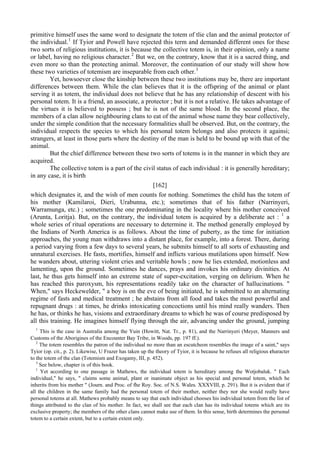 primitive himself uses the same word to designate the totem of tlie clan and the animal protector of
the individual.1
If Tyior and Powell have rejected this term and demanded different ones for these
two sorts of religious institutions, it is because the collective totem is, in their opinion, only a name
or label, having no religious character.2
But we, on the contrary, know that it is a sacred thing, and
even more so than the protecting animal. Moreover, the continuation of our study will show how
these two varieties of totemism are inseparable from each other.3
Yet, howsoever close the kinship between these two institutions may be, there are important
differences between them. While the clan believes that it is the offspring of the animal or plant
serving it as totem, the individual does not believe that he has any relationship of descent with his
personal totem. It is a friend, an associate, a protector ; but it is not a relative. He takes advantage of
the virtues it is believed to possess ; but he is not of the same blood. In the second place, the
members of a clan allow neighbouring clans to eat of the animal whose name they bear collectively,
under the simple condition that the necessary formalities shall be observed. But, on the contrary, the
individual respects the species to which his personal totem belongs and also protects it againsi;
strangers, at least in those parts where the destiny of the man is held to be bound up with that of the
animal.
But the chief difference between these two sorts of totems is in the manner in which they are
acquired.
The collective totem is a part of the civil status of each individual : it is generally hereditary;
in any case, it is birth
[162]
which designates it, and the wish of men counts for nothing. Sometimes the child has the totem of
his mother (Kamilaroi, Dieri, Urabunna, etc.); sometimes that of his father (Narrinyeri,
Warramunga, etc.) ; sometimes the one predominating in the locality where his mother conceived
(Arunta, Loritja). But, on the contrary, the individual totem is acquired by a deliberate act : 1
a
whole series of ritual operations are necessary to determine it. The method generally employed by
the Indians of North America is as follows. About the time of puberty, as the time for initiation
approaches, the young man withdraws into a distant place, for example, into a forest. There, during
a period varying from a few days to several years, he submits himself to all sorts of exhausting and
unnatural exercises. He fasts, mortifies, himself and inflicts various mutilations upon himself. Now
he wanders about, uttering violent cries and veritable howls ; now he lies extended, motionless and
lamenting, upon the ground. Sometimes he dances, prays and invokes his ordinary divinities. At
last, he thus gets himself into an extreme state of super-excitation, verging on delirium. When he
has reached this paroxysm, his representations readily take on the character of hallucinations. "
When," says Heckewelder, " a boy is on the eve of being initiated, he is submitted to an alternating
regime of fasts and medical treatment ; he abstains from all food and takes the most powerful and
repugnant drugs : at times, he drinks intoxicating concoctions until his mind really wanders. Then
he has, or thinks he has, visions and extraordinary dreams to which he was of course predisposed by
all this training. He imagines himself flying through the air, advancing under the ground, jumping
1
This is the case in Australia among the Yuin (Howitt, Nat. Tr., p. 81), and the Narrinyeri (Meyer, Manners and
Customs of the Aborigines of the Encounter Bay Tribe, in Woods, pp. 197 ff.).
2
The totem resembles the patron of the individual no more than an escutcheon resembles the image of a saint," says
Tyior (op. cit., p. 2). Likewise, U Frazer has taken up the theory of Tyior, it is because he refuses all religious character
to the totem of the clan (Totemism and Exogamy, III, p. 452).
3
See below, chapter ix of this book.
1
Yet according to one passage in Mathews, the individual totem is hereditary among the Wotjobaluk. " Each
individual," he says, " claims some animal, plant or inanimate object as his special and personal totem, which he
inherits from his mother " (Journ. and Proc. of fhe Roy. Soc. of N.S. Wales. XXXVIII, p. 291). But it is evident that if
all the children in the same family had the personal totem of their mother, neither they nor she would really have
personal totems at all. Mathews probably means to say that each individual chooses his individual totem from the list of
things attributed to the clan of his mother. In fact, we shall see that each clan has its individual totems which are its
exclusive property; the members of the other clans cannot make use of them. In this sense, birth determines the personal
totem to a certain extent, but to a certain extent only.
 