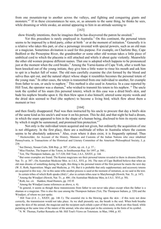 from one mountain-top to another across the valleys, and fighting and conquering giants and
monsters."2
If in these circumstances he sees, or, as amounts to the same thing, he thinks he sees,
while dreaming or while awake, an animal appearing to him in an attitude seeming to
[163]
show friendly intentions, then he imagines that he has discovered the patron he awaited.1
Yet this procedure is rarely employed in Australia.2
On this continent, the personal totem
seems to be imposed by a third party, either at birth 3
or at the moment of initiation.4
Generally it is
a relative who takes this part, or else a personage invested with special powers, such as an old man
or a magician. Sometimes divination is used for this purpose. For example, on Charlotte Bay, Cape
Bedford or the Proserpine River, the grandmother or some other old woman takes a little piece of
umbilical cord to which the placenta is still attached and whirls it about quite violently. Meanwhile
the other old women propose different names. That one is adopted which happens to be pronounced
just at the moment when the cord breaks.5
Among the Yarrai-kanna of Cape York, after a tooth has
been knocked out of the young initiate, they give him a little water to rinse his mouth and ask him
to spit in a bucket full of water. The old men carefully examine the clot formed by the blood and
saliva thus spit out, and the natural object whose shape it resembles becomes the personal totem of
the young man.6
In other cases, the totem is transmitted from one individual to another, for example
from father to son, or uncle to nephew.7
This method is also used in America. In a case reported by
Hill Tout, the operator was a shaman,8
who wished to transmit his totem to his nephew. " The uncle
took the symbol of his snam (his personal totem), which in this case was a dried bird's skin, and
bade his nephew breathe upon it. He then blew upon it also himself, uttered some mystic words and
the dried skin seemed to Paul (the nephew) to become a living bird, which flew about them a
moment or two
[164]
and then finally disappeared. Paul was then instructed by his uncle to procure that day a bird's skin
of the same kind as his uncle's and wear it on his person. This he did, and that night he had a dream,
in which the snam appeared to him in the shape of a human being, disclosed to him its mystic name
by which it might be summoned, and promised him protection."1
Not only is the individual totem acquired and not given, but ordinarily the acquisition of one
is not obligatory. In the first place, there are a multitude of tribes in Australia where the custom
seems to be absolutely unknown.2
Also, even where it does exist, it is frequently optional. Thus
2
Heckewelder, An Account of the History, Manners and Customs of the Indian Nations who once inhabited
Pennsylvania, in Transactions of the Historical and Literary Committee of the American Philosophical Society, I, p.
238.
1
See Dorsey, Siouan Cults, Xlth Rep., p. 507 ; Catlin, op. cit.. I, p. 37 ;
2
Miss Fletcher, The Import of the Totem, in Smithsonian Rep. for 1897, p. 580 ;
3
Teit, The Thompson Indians, pp. 317-320; Hill Tout, J.A.I., XXXV, p. 144.
4
But some examples are found. The Kurnai magicians see their personal totems revealed to them in dreams (Howitt,
Nat. Tr.. p. 387 ; On Australian Medicine Men. in J.A.I., XVI, p. 34). The men of Cape Bedford believe that when an
old man dreams of something during the night, this thing is the personal totem of the first person he meets the next day
(W. E. Roth, Superstition. Magic and Medicine, p. 19). But it is probable that only supplementary and accessory totems
are acquired in this way ; for in this same tribe another process is used at the moment of initiation, as we said in the text.
In certain tribes of which Roth speaks (ibid.) ', also in certain tribes near to Maryborough (Howitt, Nat. Tr., p. 147).
5
Among the Wiradjuri (Howitt, Nat. Tr., p. 406 ; On Australian Medicine Men, in J.A.I.. XVI, p. 50).
6
Roth, loc. cit. Haddon, Head Hunters, pp. 193 ff.
7
Among the Wiradjuri (same references as above, n. 4).
8
In general, it seems as though these transmissions from father to son never take place except when the father is a
shaman or a magician. This is also the case among the Thompson Indians (Teit, The Thompson Indians, p. 320) and the
Wiradjuri, of whom we just spoke.
1
Hill Tout (J.A .1., XXXV, pp. 146 f.). The essential rite is the blowing upon the skin : if this were not done
correctly, the transmission would not take place. As we shall presently see, the breath is the soul. When both breathe
upon the skin of the animal, the magician and the recipient each exhale a part of their souls, which are thus fused, while
partaking at the same time of the nature of the animal, who also takes part in the ceremony in the form of its symbol.
2
N. W. Thomas, Further Remarks on Mr. Hill Tout's Views on Totemism. in Man, 1904, p. 85.
 
