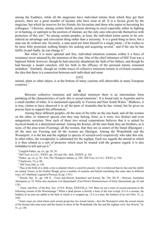 among the Euahlayi, while all the magicians have individual totems from which they get their
powers, there are a great number of laymen who have none at all. It is a favour given by the
magician, but which he reserves for his friends, his favourites and those who aspire to becoming his
colleagues.3
Likewise, among certain Salish, persons desiring to excel especially either in fighting
or in hunting, or aspirants to the position of shaman, are the only ones who provide themselves with
protectors of this sort.4
So among certain peoples, at least, the individual totem seems to be con-
sidered an advantage and convenient thing rather than a necessity. It is a good thing to have, but a
man can do without one. Inversely, a man need not limit himself to a single totem ; if he wishes to
be more fully protected, nothing hinders his seeking and acquiring several,5
and if the one he has
fulfils its part badly, he can change it.6
But while it is more optional and free, individual totemism contains within it a force of
resistance never attained by the totemism of the clan. One of the chief informers of Hill Tout was a
baptized Salish; however, though he had sincerely abandoned the faith of his fathers, and though he
had become a model catechist, still his faith in the efficacy of the personal totems remained
unshaken.7
Similarly, though no visible traces of collective totemism remain in civilized countries,
the idea that there is a connection between each individual and some
[165]
animal, plant or other object, is at the bottom of many customs still observable in many European
countries.1
II
Between collective totemism and individual totemism there is an intermediate form
partaking of the characteristics of each: this is sexual totemism1
. It is found only in Australia and in
a small number of tribes. It is mentioned especially in Victoria and New South Wales.2
Mathews, it
is true, claims to have observed it in all the parts of Australia that he has visited, but he gives no
precise facts to support this affirmation.3
Among these different peoples, all the men of the tribe on the one hand, and all the women
on the other, to whatever special clan they may belong, form, as it were, two distinct and even
antagonistic societies. Now each of these two sexual corporations believes that it is united by
mystical bonds to a determined animal. Among the Kurnai, all the men think they are brothers, as it
were, of the emu-wren (Yeerung), all the women, that they are as sisters of the linnet (Djeetgun) ;
all the men are Yeerung and all the women are Djeetgun. Among the Wotjobaluk and the
Wurunjerri, it is the bat and the nightjar (a species of screech-owl) respectively who take this role.
In other tribes, the woodpecker is substituted for the nightjar. Each sex regards the animal to which
it is thus related as a sort of protector which must be treated with the greatest regard; it is also
forbidden to kill and eat it.4
3
Langloh Parker, op. cit., pp. 20, 29.
4
Hill Tout, in J.A.I., XXXV, pp. 143 and 146 ; ibid., XXXIV, p. 324
5
Parker, op. cit., p. 30 ; Teit, The Thompson Indians, p. 320 ; Hill Tout, in J.A.I.. XXXV, p. T44.
6
Charlevoix, VI, p. 00.
7
Hill Tout, ibid., p. 145.
1
Thus at the birth of a child, a tree is planted which is cared for piously ; for it is believed that its fate and the child's
are united. Frazer, in his Golden Bough, gives a number of customs and beliefs translating this same idea in different
ways. (Cf. Hartland, Legend of Perseus, II, pp. 1-55.)
2
Howitt, Nat. Tr., pp. 148 fi. ; Fison and Howitt, Kamilaroi and Kurnai, Pp. 194, 20i ff. ; Dawson, Australian
Aborigines, p. 52. Petrie also mentions it in Queensland {Tom Petrie's Reminiscences of Early Queensland, pp. 62 and
118).
3
Journ. and Proc. of the Roy. Soc. of N.S. Wales, XXXVIII, p. 339. Must we see a trace of sexual totemism in the
following custom of the Warramunga ? When a dead person is buried, a bone of the arm is kept. If it is a woman, the
feathers of an emu are added to the bark in which it is wrapped up ; if it is a nian, the feathers of an owl (Nor. Tr., p.
169).
4
Some cases are citsd where each sexual group has two sexual totems ; thus the Wurunjerri unite the sexual totems
of the Kurnai (the emu-wren and the linnet) to those of the Wotjobaluk (the bat and the nightjar owl). See Howitt, N
at.
Tr., p. 150.
 