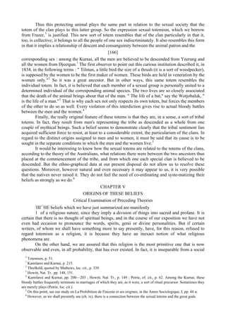 Thus this protecting animal plays the same part in relation to the sexual society that the
totem of the clan plays to this latter group. So the expression sexual totemism, which we borrow
from Frazer,5
is justified. This new sort of totem resembles that of the clan particularly in that it,
too, is collective; it belongs to all the people of one sex indiscriminately. It also resembles this form
in that it implies a relationship of descent and consanguinity between the animal patron and the
[166]
corresponding sex : among the Kurnai, all the men are believed to be descended from Yeerung and
all the women from Djeetgun.1
The first observer to point out this curious institution described it, in
1834, in the following terms : " Tilmun, a little bird the size of a thrush (it is a sort of woodpecker),
is supposed by the women to be the first maker of women. These birds are held in veneration by the
women only."2
So it was a great ancestor. But in other ways, this same totem resembles the
individual totem. In fact, it is believed that each member of a sexual group is personally united to a
determined individual of the corresponding animal species. The two lives are so closely associated
that the death of the animal brings about that of the man. " The life of a bat," say the Wotjobaluk, "
is the life of a man."3
That is why each sex not only respects its own totem, but forces the members
of the other to do so as well. Every violation of this interdiction gives rise to actual bloody battles
between the men and the women.4
Finally, the really original feature of these totems is that they are, in a sense, a sort of tribal
totems. In fact, they result from men's representing the tribe as descended as a whole from one
couple of mythical beings. Such a belief seems to demonstrate clearly that the tribal sentiment lias
acquired sufficient force to resist, at least to a considerable extent, the particularism of the clans. In
regard to the distinct origins assigned to men and to women, it must be said that its cause is to be
sought in the separate conditions in which the men and the women live.5
It would be interesting to know how the sexual totems are related to the totems of the clans,
according to the theory of the Australians, what relations there were between the two ancestors thus
placed at the commencement of the tribe, and from which one each special clan is believed to be
descended. But the ethno-graphical data at our present disposal do not allow us to resolve these
questions. Moreover, however natural and even necessary it may appear to us, it is very possible
that the natives never raised it. They do not feel the need of co-ordinating and syste-matizing their
beliefs as strongly as we do.6
CHAPTER V
ORIGINS OF THESE BELIEFS
Critical Examination of Preceding Theories
/
ПГ^
HE beliefs which we have just summarized are manifestly
1 of a religious nature, since they imply a division of things into sacred and profane. It is
certain that there is no thought of spiritual beings, and in the course of our exposition we have not
even had occasion to pronounce the words, spirits, genii or divine personalities. But if certain
writers, of whom we shall have something more to say presently, have, for this reason, refused to
regard totemism as a religion, it is because they have an inexact notion of what religious
phenomena are.
On the other hand, we are assured that this religion is the most primitive one that is now
observable and even, in all probability, that has ever existed. In fact, it is inseparable from a social
5
Totemism, p. 51.
1
Kamilaroi and Kurnai, p. 215.
2
Threlkeld, quoted by Mathews, loc. cit., p. 339.
3
Howitt, Nat. Tr.. pp. 148, 151.
4
Kamilaroi and Kurnai, pp. 200—203 ; Howitt, Nat. Tr., p. 149 ; Petrie, of. cit., p. 62. Among the Kurnai, these
bloody battles frequently terminate in marriages of which they are, as it were, a sort of ritual precursor. Sometimes they
are merely plays (Petrie, loc. cit.).
5
On this point, see our study on La Prohibition de I'inceste et ses origines, in the Annie Sociologique, I, pp. 44 и.
6
However, as we shall presently see (ch. ix), there is a connection between the sexual totems and the great gods.
 