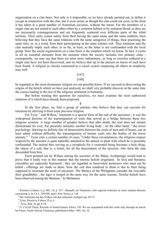 organization on a clan basis. Not only is it impossible, as we have already pointed out, to define it
except in connection with the clan, but it even seems as though the clan could not exist, in the form
it has taken in a great number of Australian societies, without the totem. For the members of a
single clan are not united to each other either by a common habitat or by common blood, as they are
not necessarily consanguineous and are frequently scattered over different parts of the tribal
territory. Their unity comes solely from their having the same name and the same emblem, their
believing that they have the same relations with the same categories of things, their practising the
same rites, or, in a word, from their participating in the same totemic cult. Thus totemism and the
clan mutually imply each other, in so far, at least, as the latter is not confounded with the local
group. Now the social organization on a clan basis is the simplest which we know. In fact, it exists
in all its essential elements from the moment when the society includes two primary clans ;
consequently, we may say that there are none more rudimentary, as long as societies reduced to a
single clan have not been discovered, and we believe that up to the present no traces of such have
been found. A religion so closely connected to a social system surpassing all others in simplicity
may well
[167]
[168]
be regarded as the most elementary religion we can possibly know. If we succeed in discovering the
origins of the beliefs which we have just analysed, we shall very probably discover at the same time
the causes leading to the rise of the religious sentiment in humanity.
But before treating this question for ourselves, we must examine the most authorized
solutions of it which have already been proposed.
I
In the first place, we find a group of scholars who believe that they can account for
totemism by deriving it from some previous religion;
For Tyior 1
and Wilken,2
totemism is a special form of the cult of the ancestors ; it was the
widespread doctrine of the transmigration of souls that served as a bridge between these two
religious systems. A large number of peoples believe that after death, the soul does not remain
disincarnate for ever, but presently animates another living body ; on the other hand, " the lower
psychology, drawing no definite line of demarcation between the souls of men and of beasts, can at
least admit without difficulty the transmigration of human souls into the bodies of the lower
animals." 3
Tyior cites a certain number of cases.4
Under these circumstances, the religious respect
inspired by the ancestor is quite naturally attached to the animal or plant with which he is presently
confounded. The animal thus serving as a receptacle for a venerated being becomes a holy thing,
the object of a cult, that is, a totem, for all the descendants of the ancestor, who form the clan
descended from him.
Facts pointed out by Wilken among the societies of the Malay Archipelago would tend to
prove that it really was in this manner that the totemic beliefs originated. In Java and Sumatra,
crocodiles are especially honoured ; they are regarded as benevolent protectors who must not be
killed ; offerings are made to them. Now the cult thus rendered to them is due to their being
supposed to incarnate the souls of ancestors. The Malays of the Philippines consider the crocodile
their grandfather ; the tiger is treated in the same way for the same reasons. Similar beliefs have
been observed among the Bantous.5
In Melanesia
1
Primitive Culture, I, p. 402 ; II, p. 237 ; Remarks on Totemism, with especial reference to some modern theories
concerning it, in J.A.I., XXVIII, and I, New Series, p. 138.
2
Het Animisme bij den Volken van den indischen Archipel, pp. 69-75.
3
Tyior, Primitive Culture. II, p. 6.
4
Tyior, ibid., II, pp. 6-18.
5
G. I^cCall Theal, Records of South-Eastern Africa, VII. We are acquainted with this work only through an article
by Frazer, South African Totemism, published in Man. 1901, No. ill.
 