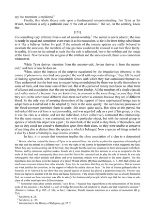 say that totemism is explained.2
Finally, this whole theory rests upon a fundamental misunderstanding. For Tyior as for
Wundt, totemism is only a particular case of the cult of animals.3
But we, on the contrary, know
that
[171]
it is something very different from a sort of animal-worship.1
The animal is never adored ; the man
is nearly its equal and sometimes even treats it as his possession, so far is he from being subordinate
to it like a believer before his god. If the animals of the totemic species are really believed to
incarnate the ancestors, the members of foreign clans would not be allowed to eat their flesh freely.
In reality, it is not to the animal as such that the cult is addressed, but to the emblem and the image
of the totem. Now between this religion of the emblem and the ancestor-cult, there is no connection
whatsoever.
While Tyior derives totemism from the ancestor-cult, Jevons derives it from the nature-
cult,2
and here is how he does so.
When, under the impulse of the surprise occasioned by the irregularities observed in the
course of phenomena, men had once peopled the world with supernatural beings,3
they felt the need
of making agreements with these redoubtable forces with which they had surrounded themselves.
They understood that the best way to escape being overwhelmed by them was to ally themselves to
some of them, and thus make sure of their aid. But at this period of history men knew no other form
of alliance and association than the one resulting from kinship. All the members of a single clan aid
each other mutually because they are kindred or, as amounts to the same thing, because they think
they are; on the other hand, different clans treat each other as enemies because they are of different
blood. So the only way of assuring themselves of the support of these supernatural beings was to
adopt them as kindred and to be adopted by them in the same quality : the well-known processes of
the blood-covenant permitted them to attain -ihis result quite easily. But since at this period, the
individual did not yet have a real personality, and was regarded only as a part of his group, or clan,
it was the clan as a whole, and not the individual, which collectively contracted this relationship.
For the same reason, it was contracted, not with a particular object, but with the natural group or
species of which this object was a part ; for men think of the world as they think of themselves, and
just as they could not conceive themselves apart from their clans, so they were unable to conceive
of anything else as distinct from the species to which it belonged. Now a species of things united to
a clan by a bond of kinship is, says Jevons, a totem.
In fact, it is certain that totemism implies the close association of a clan to a determined
2
Wundt, who has revived the theory of Tyior in its essential lines, has tried to explain this mysterious relationship of
the man and the animal in a different way : it was the sight of the corpse in decomposition which suggested the idea.
When they saw worms coming out of the body, they thought that the soul was incarnate in them and escaped with them.
Worms, and by extension, reptiles (snakes, lizards, etc.), were therefore the first animals to serve as receptacles for the
souls of the dead, and consequently they were also the first to be venerated and to play the role of totems. It was only
subsequently that other animals and plants and even inanimate objects were elevated to the same dignity. But this
hypothesis does not have even the shadow of a proof. Wundt affirms [Mythus und Religion, II, p. 290) that reptiles are
much more common totems than other animals ; from this, he concludes that they are the most primitive. But we cannot
see what justifies this assertion, in the support of which the author cites no facts. The lists of totems gathered either in
Australia or in America do not show that any special species of animal has played a preponderating role. Totems vary
from one region to another with the flora and fauna. Moreover, if the circle of possible totems was so closely limited at
first, we cannot see how totemism was able to satisfy the fundamental principle which says that the two clans or sub-
clans of a tribe must have two different totems.
3
" Sometimes men adore certain animals," says Tyior, " because they regard them as the reincarnation of the divine
souls of the ancestors ; this belief is a sort of bridge between the cult rendered to shades and that rendered to animals "
{Primitive Culture, II, p. 805, cf. 309, in fine}. Likewise, Wundt presents totemism as a section of animalism (II, p.
234).
1
See above, p. 28.
2
See above, p. 139.
3
Introduction to the History of Religions, pp. 97 ff.
 