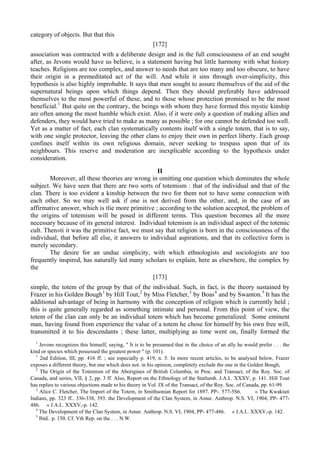 category of objects. But that this
[172]
association was contracted with a deliberate design and in the full consciousness of an end sought
after, as Jevons would have us believe, is a statement having but little harmony with what history
teaches. Religions are too complex, and answer to needs that are too many and too obscure, to have
their origin in a premeditated act of the will. And while it sins through over-simplicity, this
hypothesis is also highly improbable. It says that men sought to assure themselves of the aid of the
supernatural beings upon which things depend. Then they should preferably have addressed
themselves to the most powerful of these, and to those whose protection promised to be the most
beneficial.1
But quite on the contrary, the beings with whom they have formed this mystic kinship
are often among the most humble which exist. Also, if it were only a question of making allies and
defenders, they would have tried to make as many as possible ; for one cannot be defended too well.
Yet as a matter of fact, each clan systematically contents itself with a single totem, that is to say,
with one single protector, leaving the other clans to enjoy their own in perfect liberty. Each group
confines itself within its own religious domain, never seeking to trespass upon that of its
neighbours. This reserve and moderation are inexplicable according to the hypothesis under
consideration.
II
Moreover, all these theories are wrong in omitting one question which dominates the whole
subject. We have seen that there are two sorts of totemism : that of the individual and that of the
clan. There is too evident a kinship between the two for them not to have some connection with
each other. So we may well ask if one is not derived from the other, and, in the case of an
affirmative answer, which is tlie more primitive ; according to the solution accepted, the problem of
the origins of totemism will be posed in different terms. This question becomes all the more
necessary because of its general interest. Individual totemism is an individual aspect of the totemic
cult. Then»ti it was the primitive fact, we must say that religion is born in the consciousness of the
individual, that before all else, it answers to individual aspirations, and that its collective form is
merely secondary.
The desire for an undue simplicity, with which ethnologists and sociologists are too
frequently inspired, has naturally led many scholars to explain, here as elsewhere, the complex by
the
[173]
simple, the totem of the group by that of the individual. Such, in fact, is the theory sustained by
Frazer in his Golden Bough1
by Hill Tout,2
by Miss Fletcher,3
by Boas4
and by Swanton.5
It has the
additional advantage of being in harmony with the conception of religion which is currently held ;
this is quite generally regarded as something intimate and personal. From this point of view, the
totem of the clan can only be an individual totem which has become generalized. Some eminent
man, having found from experience the value of a totem he chose for himself by his own free will,
transmitted it to his descendants ; these latter, multiplying as time went on, finally formed the
1
Jevons recognizes this himself, saying, " It is to be presumed that in the choice of an ally he would prefer . . . the
kind or species which possessed the greatest power " (p. 101).
1
2nd Edition, III, pp. 416 ff. ; see especially p. 419, n. 5. In more recent articles, to be analysed below, Frazer
exposes a different theory, but one which does not. in his opinion, completely exclude the one in the Golden Bough,
2
The Origin of the Totemism of the Aborigines of British Columbia, in Proc. and Transact, of the Roy. Soc. of
Canada, and series, VII, § 2, pp. 3 ff. Also, Report on the Ethnology of the Statlumh. J.A.I.. XXXV, p. 141. Hill Tout
has replies to various objections made to his theory in Vol. IX of the Transact, of the Roy. Soc. of Canada, pp. 61-99.
3
Alice С. Fletcher, The Import of the Totem, in Smithsonian Report for 1897. PP-. 577-5S6. « The Kwakiuti
Indians, pp. 323 ff.. 336-338, 393. the Development of the Clan System, in Amur. Anthrop. N.S. VI, 1904, PP- 477-
486. « J.A.I.. XXXV,-p. 142.
4
The Development of the Clan System, in Amur. Anthrop. N.S. VI, 1904, PP- 477-486. « J.A.I.. XXXV,-p. 142.
5
Ibid.. p. 150. Cf. Vth Rep. on the . . . N.W.
 