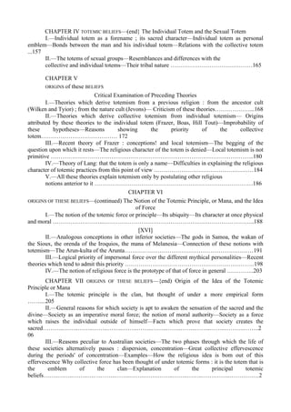 CHAPTER IV TOTEMIC BELIEFS—(end} The Individual Totem and the Sexual Totem
I.—Individual totem as a forename ; its sacred character—Individual totem as personal
emblem—Bonds between the man and his individual totem—Relations with the collective totem
...157
II.—The totems of sexual groups—Resemblances and differences with the
collective and individual totems—Their tribal nature ……………………………………165
CHAPTER V
ORIGINS of these BELIEFS
Critical Examination of Preceding Theories
I.—Theories which derive totemism from a previous religion : from the ancestor cult
(Wilken and Tyior) ; from the nature cult (Jevons)— Criticism of these theories………………...168
II.—Theories which derive collective totemism from individual totemism— Origins
attributed by these theories to the individual totem (Frazer, Boas, Hill Tout)—Improbability of
these hypotheses—Reasons showing the priority of the collective
totem………………………………… 172
III.—Recent theory of Frazer : conceptions! and local totemism—The begging of the
question upon which it rests—The religious character of the totem is denied—Local totemism is not
primitive …………………………………………………………………………………………..180
IV.—Theory of Lang: that the totem is only a name—Difficulties in explaining the religious
character of totemic practices from this point of view ……………………………………………184
V.—All these theories explain totemism only by postulating other religious
notions anterior to it ………………………………………………………………………186
CHAPTER VI
ORIGINS OF THESE BELIEFS—(continued) The Notion of the Totemic Principle, or Mana, and the Idea
of Force
I.—The notion of the totemic force or principle—Its ubiquity—Its character at once physical
and moral ……………………...…………………………………………………………………..188
[XVI]
II.—Analogous conceptions in other inferior societies—The gods in Samoa, the wakan of
the Sioux, the orenda of the Iroquios, the mana of Melanesia—Connection of these notions with
totemism—The Arun-kulta of the Arunta…………………………………………………………191
III.—Logical priority of impersonal force over the different mythical personalities—Recent
theories which tend to admit this priority …………………………………………………………198
IV.—The notion of religious force is the prototype of that of force in general …………..203
CHAPTER VII ORIGINS OF THESE BELIEFS—{end) Origin of the Idea of the Totemic
Principle or Mana
I.—The totemic principle is the clan, but thought of under a more empirical form
……....205
II.—General reasons for which society is apt to awaken the sensation of the sacred and the
divine—Society as an imperative moral force; the notion of moral authority—Society as a force
which raises the individual outside of himself—Facts which prove that society creates the
sacred………..……..……..……..……..……..……..……..……..……..……..……..……….……..2
06
III.—Reasons peculiar to Australian societies—The two phases through which the life of
these societies alternatively passes : dispersion, concentration—Great collective effervescence
during the periods' of concentration—Examples—How the religious idea is bom out of this
effervescence Why collective force has been thought of under totemic forms : it is the totem that is
the emblem of the clan—Explanation of the principal totemic
beliefs……..……..……..…….……..……..……..…….……..……..……..…….……..……………2
 