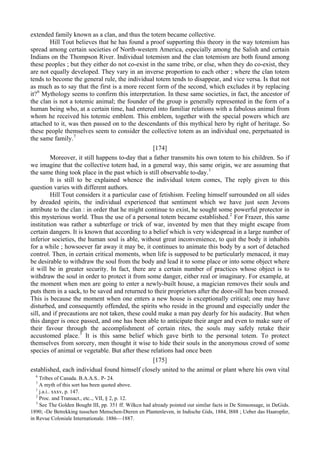 extended family known as a clan, and thus the totem became collective.
Hill Tout believes that he has found a proof supporting this theory in the way totemism has
spread among certain societies of North-western America, especially among the Salish and certain
Indians on the Thompson River. Individual totemism and the clan totemism are both found among
these peoples ; but they either do not co-exist in the same tribe, or else, when they do co-exist, they
are not equally developed. They vary in an inverse proportion to each other ; where the clan totem
tends to become the general rule, the individual totem tends to disappear, and vice versa. Is that not
as much as to say that the first is a more recent form of the second, which excludes it by replacing
it?6
Mythology seems to confirm this interpretation. In these same societies, in fact, the ancestor of
the clan is not a totemic animal; the founder of the group is generally represented in the form of a
human being who, at a certain time, had entered into familiar relations with a fabulous animal from
whom he received his totemic emblem. This emblem, together with the special powers which are
attached to it, was then passed on to the descendants of this mythical hero by right of heritage. So
these people themselves seem to consider the collective totem as an individual one, perpetuated in
the same family.7
[174]
Moreover, it still happens to-day that a father transmits his own totem to his children. So if
we imagine that the collective totem had, in a general way, this same origin, we are assuming that
the same thing took place in the past which is still observable to-day.1
It is still to be explained whence the individual totem comes, The reply given to this
question varies with different authors.
Hill Tout considers it a particular case of fetishism. Feeling himself surrounded on all sides
by dreaded spirits, the individual experienced that sentiment which we have just seen Jevons
attribute to the clan : in order that he might continue to exist, he sought some powerful protector in
this mysterious world. Thus the use of a personal totem became established.2
For Frazer, this same
institution was rather a subterfuge or trick of war, invented by men that they might escape from
certain dangers. It is known that according to a belief which is very widespread in a large number of
inferior societies, the human soul is able, without great inconvenience, to quit the body it inhabits
for a while ; howsoever far away it may be, it continues to animate this body by a sort of detached
control. Then, in certain critical moments, when life is supposed to be particularly menaced, it may
be desirable to withdraw the soul from the body and lead it to some place or into some object where
it will be in greater security. In fact, there are a certain number of practices whose object is to
withdraw the soul in order to protect it from some danger, either real or imaginary. For example, at
the moment when men are going to enter a newly-built house, a magician removes their souls and
puts them in a sack, to be saved and returned to their proprietors after the door-sill has been crossed.
This is because the moment when one enters a new house is exceptionally critical; one may have
disturbed, and consequently offended, the spirits who reside in the ground and especially under the
sill, and if precautions are not taken, these could make a man pay dearly for his audacity. But when
this danger is once passed, and one has been able to anticipate their anger and even to make sure of
their favour through the accomplishment of certain rites, the souls may safely retake their
accustomed place.3
It is this same belief which gave birth to the personal totem. To protect
themselves from sorcery, men thought it wise to hide their souls in the anonymous crowd of some
species of animal or vegetable. But after these relations had once been
[175]
established, each individual found himself closely united to the animal or plant where his own vital
6
Tribes of Canada. B.A.A.S.. P- 24.
7
A myth of this sort has been quoted above.
1
j.a.i.. xxxv, p. 147.
2
Proc. and Transact., etc.., VII, § 2, p. 12.
3
See The Golden Bought III, pp. 351 ff. Wilkcn had already pointed out similar facts in De Simsonsage, in DeGids.
1890; -De Betrekking tusschen Menschen-Dteren en Plantenleven, in Indische Gids, 1884, l888 ; Ueber das Haaropfer,
in Revue Coloniale Internationale. 1886—1887.
 