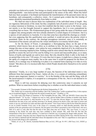 principle was believed to reside. Two beings so closely united were finally thought to be practically
indistinguishable : men believed that each participated in the nature of the other. When this belief
had once been accepted, it facilitated and hastened the transformation of the personal totem into an
hereditary, and consequently a collective, totem ; for it seemed quite evident that this kinship of
nature should be transmitted hereditarily from father to child.
We shall not stop to discuss these two explanations of the individual totem at length : they
are ingenious fabrications of the mind, but they completely lack all positive proof. If we are going
to reduce totemism to fetishism, we must first establish that the latter is prior to the former ; now,
not merely is no fact brought forward to support this hypothesis, but it is even contradicted by
everything that we know. The ill-determined group of rites going under the name of fetishism seem
to appear only among peoples who have already attained to a certain degree of civilization ; but it is
a species of cult unknown in Australia. It is true that some have described the churinga as a fetish;1
but even supposing that this qualification were justified, it would not prove the priority which is
postulated. Quite on the contrary, the churinga presupposes totemism, since it is essentially an
instrument of the totemic cult and owes the virtues attributed to it to totemic beliefs alone.
As for the theory of Frazer, it presupposes a thoroughgoing idiocy on the part of the
primitive which known facts do not allow us to attribute to him. He does have a logic, however
strange this may at times appear ; now unless he were completely deprived of it, he could never be
guilty of the reasoning imputed to him. Nothing could be more natural than that he should believe it
possible to assure the survival of his soul by hiding it in a secret and inaccessible place, as so many
heroes of myths and legends are said to have done. But why should he think it safer in the body of
an animal than in his own ? Of course, if it were thus lost in space, it might have a chance to escape
the spells of a magician more readily, but at the same time it would be prepared for the blows of
hunters. It is a strange way of sheltering it to place it in a material form exposing it to risks at every
instant.2
But above all, it is inconceivable that a whole People should allow themselves to be carried
into such an
[176]
aberration.1
Finally, in a very large number of cases, the function of the individual totem is very
different from that assigned it by Frazer ; before all else, it is a means of conferring extraordinary
powers upon magicians, hunters or warriors.2
As to the kinship of the man and the thing, with all
the inconveniences it implies, it is accepted as a consequence of the rite ; but it is not desired in its
and for itself.
There is still less occasion for delaying over this controversy since it concerns no real
problem. What we must know before everything else is whether or not the individual totem is really
1
For example, Eyimann in Die Eingeborenen der Kolonie Sudaustralien, P. 199.
2
Mrs. Parker says in connection with the Euahlayi, that if the Yunbeai does "confer exceptional force, it also exposes
one to exceptional dangers, for all that hurts the animal wounds the man " {Euahlayi. p. 29).
1
In a later work (The Origin of Totemism, in The Fortnightly Review, May, 1899, pp. 844-845), Frazer raises this
objection himself. " If," he says, " I deposit my soul in a hare, and my brother John (a member of another clan) shoots
that hare, roasts and swallows it, what becomes of my soul ? To meet this obvious danger it is necessary that John
should know the state of my soul, and that, knowing it, he should, whenever he shoots a hare, take steps to extract and
restore to me my soul before he cooks and dines upon the animal." Now Frazer believes that he has found this practice
in use in Central Australia. Every year, in the course of a ceremony which we shall describe presently, when the
animals of the new generation arrive at maturity, the first game to be killed is presented to men of that totem, who eat a
little of it; and it is only after this that the men of the other clans may eat it freely. This, says Frazer, is a way of
returning to the former the souls they may have confided to these animals. But, aside from the fact that this
interpretation of the fact is wholly arbitrary, it is hard not to find this way of escaping the danger rather peculiar. This
ceremony is annual ; long days may have elapsed since the animal was killed. During all this time, what has become of
the soul which it sheltered and the individual whose life depended on this soul ? But it is superfluous to insist upon all
the inconceivable things ш this explanation.
2
Parker, of. cil., p. 20 ; Howitt, Australian Medicine Men, in J.A.I., XVI, pp. 34. 49 f. ; Hill Tout, J.A.I., XXXV, p.
146.
 