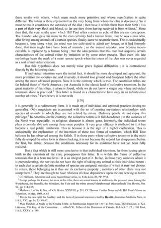 these myths with others, which seem much more primitive and whose signification is quite
different. The totem is there represented as the very being from whom the clan is descended. So it
must be that it constitutes the substance of the clan ; men have it within them from their birth ; it is
a part of their very flesh and blood, so far are they from having received it from without,1
More
than that, the very myths upon which Hill Tout relies contain an echo of this ancient conception.
The founder who gave his name to the clan certainly had a human form ; but he was a man who,
after living among animals of a certain species, finally came to resemble them. This is undoubtedly
because a. time came when the mind was too cultivated to admit any longer, as it had formerly
done, that men might have been born of animals ; so the animal ancestor, now become incon-
ceivable, is replaced by a human being ; but the idea persists that this man had acquired certain
characteristics of the animal either by imitation or by some other process. Thus even this late
mythology bears the mark of a more remote epoch when the totem of the clan was never regarded
as a sort of individual creation.
But this hypothesis does not merely raise grave logical difficulties ; it is contradicted
directly by the following facts.
If individual totemism were tlie initial fact, it should be more developed and apparent, the
more primitive the societies are, and inversely, it should lose ground and disappear before the other
among the more advanced peoples. Now it is the contrary which is true. The Australian tribes are
far behind those of North America ; yet Australia is the classic land of collective totemism. In the
great majority of the tribes, it alone is found, while we do not know a single one where individual
totemism alone is practised.2
This latter is found in a characteristic form only in an infinitesimal
number of tribes.3
Even where it is met with
[179]
it is generally in a rudimentary form. It is made up of individual and optional practices having no
generality. Only magicians are acquainted with the art of creating mysterious relationships with
species of animals to which they are not related by nature. Ordinary people do not enjoy this
privilege.1
In America, on the contrary, the collective totem is in full decadence ; in the societies of
the North-west especially, its religious character is almost gone. Inversely, the individual totem
plays a considerable role among these same peoples. A very great efficacy is attributed to it; it has
become a real public institution. This is because it is the sign of a higher civilization. This is
undoubtedly the explanation of the inversion of these two forms of totemism, which Hill Tout
believes he has observed among the Salish. If in those parts where collective totemism is the most
fully developed the other form is almost lacking, it is not because the second has disappeared before
the first, but rather, because the conditions necessary for its existence have not yet been fully
realized.
But a fact which is still more conclusive is that individual totemism, far from having given
birth to the totemism of the clan, presupposes this latter. It is within the frame of collective
totemism that it is born and lives : it is an integral part of it. In fact, in those very societies where it
is preponderating, the novices do not have the right of taking any animal as their individual totem ;
to each clan a certain definite number of species are assigned, outside of which it may not choose.
In return, those belonging to it thus are its exclusive property ; members of other clans may not
usurp them.2
They are thought to have relations of close dependence upon the one serving as totem
1
Cf. Hartland, Totemism and some recent Discoveries, in. Folk-Lore, XI, PP. 59 Я.
2
Except perhaps the Kurnai; but even in this tribe, there are sexual totems in addition to the personal ones.Among the
Wotjobaluk, the Buandik, the Wiradjuri, the Yuin and the tribes around Maryborough (Queensland). See Howitt, Nat.
Tr.. pp. 114-147;
3
Mathews, /. of the R. Soc. of N.S. Wales, XXXVIII, p. 291. Cf. Thomas. Further Notes on Mr. Hill Tout's Views on
Totemism, in Man, 1904, p. 85
1
This is the case with the Euahlayi and the facts of personal totemism cited by Howitt, Australian Medicine Men, in
J.A.I., XVI, pp. 34, 35, 49-50.
2
Miss Fletcher, A Study of the Omaha Triffe. in Smithsonian Report for 1897, p. 586; Boas, The Kwakiuti, p. 322.
Likewise, Vth Rep. of the Committee . . . oftheN.W. Tribes of the Dominion of Canada, B.A.A.S..?. 25 ; Hill Tout,
J.A.I., XXXV. p. 148.
 