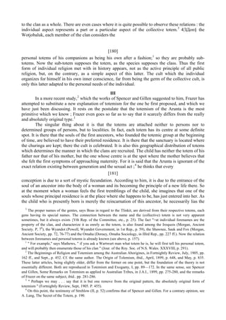 to the clan as a whole. There are even cases where it is quite possible to observe these relations : the
individual aspect represents a part or a particular aspect of the collective totem.3
4|ЗДоп§ the
Wotjobaluk, each member of the clan considers the
[180]
personal totems of his companions as being his own after a fashion;1
so they are probably sub-
totems. Now the sub-totem supposes the totem, as the species supposes the class. Thus the first
form of individual religion met with in history appears, not as the active principle of all public
religion, but, on the contrary, as a simple aspect of this latter. The cult which the individual
organizes for himself in his own inner conscience, far from being the germ of the collective cult, is
only this latter adapted to the personal needs of the individual.
III
In a more recent study,2
which the works of Spencer and Gillen suggested to him, Frazer has
attempted to substitute a new explanation of totemism for the one he first proposed, and which we
have just been discussing. It rests on the postulate that the totemism of the Arunta is the most
primitive which we know ; Frazer even goes so far as to say that it scarcely differs from the really
and absolutely original type.3
The singular thing about it is that the totems are attached neither to persons nor to
determined groups of persons, but to localities. In fact, each totem has its centre at some definite
spot. It is there that the souls of the first ancestors, who founded the totemic group at the beginning
of time, are believed to have their preferred residence. It is there that the sanctuary is located where
the churinga are kept; there the cult is celebrated. It is also this geographical distribution of totems
which determines the manner in which the clans are recruited. The child has neither the totem of his
father nor that of his mother, but the one whose centre is at the spot where the mother believes that
she felt the first symptoms of approaching maternity. For it is said that the Arunta is ignorant of the
exact relation existing between generation and the sexual act ;4
he thinks that every
[181]
conception is due to a sort of mystic fecundation. According to him, it is due to the entrance of the
soul of an ancestor into the body of a woman and its becoming the principle of a new life there. So
at the moment when a woman feels the first tremblings of the child, she imagines that one of the
souls whose principal residence is at the place where she happens to be, has just entered into her. As
the child who is presently born is merely the reincarnation of this ancestor, he necessarily lias the
3
The proper names of the gentes, says Boas in regard to the Tlinkit, are derived from their respective totems, each
gens having its special names. The connection between the name and the (collective) totem is not very apparent
sometimes, but it always exists {Vth Rep. of the Committee, etc., p. 25). The fact ">at individual forenames are the
property of the clan, and characterize it as enrely as the totem, is also found among the Iroquois (Morgan, Ancient
Society. P, 78
), the Wyandot (Powell, Wyandot Government, in 1st Rep., p. 59), the Shawnee, Sauk and Fox (Morgan,
Ancient Society, pp. 72, 76-77) and the Omaha (Doraey, Omaha Sociology, in IIIrd Rep., pp. 227 ff.). Now the relation
between forenames and personal totems is already known (see above, p. 157).
1
" For example," says Mathews, " if you ask a Wartwurt man what totem he is, he will first tell his personal totem,
and will probably then enumerate those of his clan " (Jour. of the Roy. Soc. of N.S. Wales. XXXVIII, p. 291).
2
The Beginnings of Religion and Totemism among the Australian Aborigines, in Fortnightly Review, July, 1905, pp.
162 ff., and Sept., p. 452. Cf. the same author. The Origin of Tolemism, ibid., April, 1899, p. 648, and May, p. 835.
These latter articles, being slightly older, differ from the former on one point, but the foundation of the theory is not
essentially different. Botli are reproduced in Totemism and Exogamy, I, pp. 89—172. In the same sense, see Spencer
and Gillen, Some Remarks on Totemism as applied to Australian Tribes, in J.A.I., 1899, pp. 275-280, and the remarks
of Frazer on the same subject, ibid.. pp. 281-286.
3
" Perhaps we may . . . say that it is but one remove from the original pattern, the absolutely original form of
totemism " (Fortnightly Review, Sept, 1905. P. 455).
4
On this point, the testimony of Strehlow (II, p. 52) confirms that of Spencer and Gillen. For a contrary opinion, see
A. Lang, The Secret of the Totem, p. 190.
 