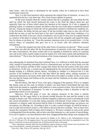same totem ; thus his totem is determined by the locality where he is believed to have been
mysteriously conceived.
Now, it is this local totemism which represents the original form of totemism ; at most, it is
separated from this by a very short step. This is how Frazer explains its genesis.
At the exact moment when the woman realizes that she is pregnant, she must think that the
spirit by which she feels herself possessed has come to her from the objects about her, and
especially from one of those which attract her attention at the moment. So if she is engaged in
plucking a plant, or watching an animal, she believes that the soul of this plant or animal has passed
into her. Among the things to which she will be particularly inclined to attribute her condition are,
in the first place, the things she has just eaten. If she has recently eaten emu or yam, she will not
doubt that an emu or yam has been born in her and is developing. Under these conditions, it is
evident how the child, in his turn, will be considered a sort of yam or emu, how he regards himself
as a relative of the plant or animal of the same species, how he has sympathy and regard for them,
how he refuses to eat them, etc.1
From this moment, totemism exists in its essential traits : it is the
native's theory of conception that gave rise to it, so Frazer calls this primitive totemism
conceptional.
It is from this original type that all the other forms of totemism are derived. " When several
women had, one after the other, felt the first premonitions of maternity at the same spot and under
the same circumstances, the place would come to be regarded as haunted by spirits of a peculiar
sort; and so the whole country might in time be dotted over with totem centres and distributed into
totem districts."2
This is how the local totemism of the Arunta originated. In order that the totems
[l82]
may subsequently be detached from their territorial base, it is sufficient to think that the ancestral
souls, instead of remaining immutably fixed to a determined spot, are able to move freely over the
surface of the territory and that in their voyages they follow the men and women of the same totem
as themselves. In this way, a woman may be impregnated by her own totem or that of her husband,
though residing in a different totemic district. According to whether it is believed that it is the
ancestor of the husband or of the wife who thus follow the family about, seeking occasions to
reincarnate themselves, the totem of the child will be that of his father or mother. In fact, it is in just
this way that the Guanji and Umbaia on the one hand, and the Urabunna on the other, explain their
systems of filiation.
But this theory, like that of Tyior, rests upon a begging of the question. If he is to imagine
that human souls are the souls of animals or plants, one must believe beforehand that men take
either from the animal or vegetable world whatever is most essential in them. Now this belief is one
of those at the foundation of totemism. To state it as something evident is therefore to take for
granted that which is to be explained.
Moreover, from this point of view, the religious character of the totem is entirely
inexplicable, for the vague belief in an obscure kinship between the man and the animal is not
enough to found a cult. This confusion of distinct kingdoms could never result in dividing the world
into sacred and profane. It is true that, being consistent with himself, Frazer refuses to admit that
totemism is a religion, under the pretext that he finds in it neither spiritual beings, nor prayers, nor
invocations, nor offerings, etc. According to him, it is only a system of magic, by which he means a
sort of crude and erroneous science, a first effort to discover the laws of things.1
But we know how
inexact this conception, both of magic and of religion, is. We have a religion as soon as the sacred
is distinguished from the profane, and we have seen that totemism is a vast system of sacred things.
If we are to explain it, we must therefore show how it happened that these things were stamped with
1
A very similar idea had already been expressed by Haddon in his Address to the Anthropological Section
(B.A.A.S., 1902, pp. 8 ff.). He supposes that at "rat, each local group had some food which was especially its own. The
plant or »eunal thus serving as the principal item of food became the totem of the group.
2
These explanations naturally imply that the prohibitions against eating toe totemic animal were not primitive, but
were even preceded by a contrary prescription. Fortnightly Review, Sept., 1905, p. 458.
1
Fortn. Rev., May, 1899, p. 835, and July, 1905, pp. 162 ff.
 