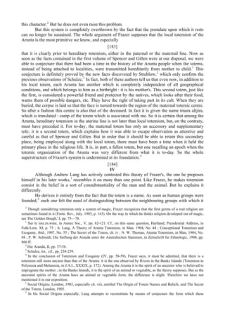 this character.2
But he does not even raise this problem.
But this system is completely overthrown by the fact that the postulate upon which it rests
can no longer be sustained. The whole argument of Frazer supposes that the local totemism of the
Arunta is the most primitive we know, and especially
[183]
that it is clearly prior to hereditary totemism, either in the paternal or the maternal line. Now as
soon as the facts contained in the first volume of Spencer and Gillen were at our disposal, we were
able to conjecture that there had been a time in the history of the Arunta people when the totems,
instead of being attached to localities, were transmitted hereditarily from mother to child.1
This
conjecture is definitely proved by the new facts discovered by Strehlow,2
which only confirm the
previous observations of Schulze.3
In fact, both of these authors tell us that even now, in addition to
his local totem, each Arunta has another which is completely independent of all geographical
conditions, and which belongs to him as a birthright : it is his mother's. This second totem, just like
the first, is considered a powerful friend and protector by the natives, which looks after their food,
warns them of possible dangers, etc. They have the right of taking part in its cult. When they are
buried, the corpse is laid so that the face is turned towards the region of the maternal totemic centre.
So after a fashion this centre is also that of the deceased. In fact it is given the name tmara altjira,
which is translated : camp of the totem which is associated with me. So it is certain that among the
Arunta, hereditary totemism in the uterine line is not later than local totemism, but, on the contrary,
must have preceded it. For to-day, the maternal totem has only an accessory and supplementary
role; it is a second totem, which explains how it was able to escape observation as attentive and
careful as that of Spencer and Gillen. But in order that it should be able to retain this secondary
place, being employed along with the local totem, there must have been a time when it held the
primary place in the religious life. It is, in part, a fallen totem, but one recalling an epoch when the
totemic organization of the Arunta was very different from what it is to-day. So the whole
superstructure of Frazer's system is undermined at its foundation.4
[184]
IV
Although Andrew Lang has actively contested this theory of Frazer's, the one he proposes
himself in his later works,1
resembles it on more than one point. Like Frazer, he makes totemism
consist in the belief in a sort of consubstantiality of the man and the animal. But he explains it
differently.
He derives it entirely from the fact that the totem is a name. As soon as human groups were
founded,2
each one felt the need of distinguishing between the neighbouring groups with which it
2
Though considering totemism only a system of magic, Frazer recognizes that the first germs of a real religion are
sometimes found in it (Fortn. Rev., July. 1905, p. 163). On the way in which he thinks religion developed out of magic,
see The Golden Bough,' I, pp. 75—78.
1
Sur le tote.rn.wme, in Annee Soc., V, pp. 82-121. Cf., on this same question, Hartland, Presidential Address, in
Folk-Lore. XI, p. 75 ; A. Lang, A Theory of Arunta Totemism, in Man. 1904, No. 44 ; Conceptional Totemism and
Exogamy, ibid., 1907, No. 55 ; The Secret of the Totem, ch. iv ; N. W. Thomas, Arunta Totemism, in Man, 1904, No.
68 ; P. W. Schmidt, Die Stellung der Aranda unter dw Australischen Stammen, in Zeitschrift fur Ethnologic, 1908, pp.
866 ff.
2
Die Aranda, II, pp. 57-58.
3
Schulze, lot.. cif., pp. 238-239.
4
In the conclusion of Totemism and Exogamy (IV, pp. 58-59), Frazer says, it must be admitted, that there is a
totemism still more ancient than that of the Arunta: it is the one observed by Rivers in the Banks Islands (Totemism in
Polynesia and Melanesia, in J.A.I., XXXIX, p. 172). Among the Arunta it is the spirit of an ancestor who is believed to
impregnate the mother ; in the Banks Islands, it is the spirit of an animal or vegetable, as the theory supposes. But as the
ancestral spirits of the Arunta have an animal or vegetable form, the difference is slight. Therefore we have not
mentioned it in our exposition.
1
Social Origins. London, 1903, especially ch. viii, entitled The Origin of Totem Names and Beliefs, and The Secret
of the Totem, London, 1905.
2
In his Social Origins especially, Lang attempts to reconstitute by means of conjecture the form which these
 