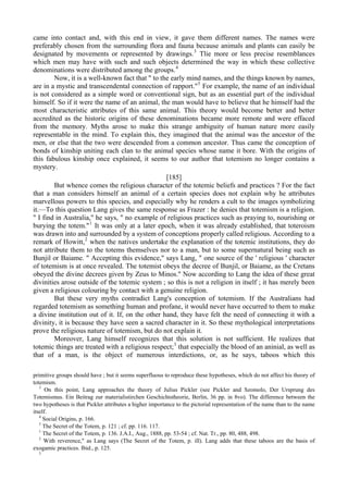 came into contact and, with this end in view, it gave them different names. The names were
preferably chosen from the surrounding flora and fauna because animals and plants can easily be
designated by movements or represented by drawings.3
Tlie more or less precise resemblances
which men may have with such and such objects determined the way in which these collective
denominations were distributed among the groups.4
Now, it is a well-known fact that " to the early mind names, and the things known by names,
are in a mystic and transcendental connection of rapport."5
For example, the name of an individual
is not considered as a simple word or conventional sign, but as an essential part of the individual
himself. So if it were the name of an animal, the man would have to believe that he himself had the
most characteristic attributes of this same animal. This theory would become better and better
accredited as the historic origins of these denominations became more remote and were effaced
from the memory. Myths arose to make this strange ambiguity of human nature more easily
representable in the mind. To explain this, they imagined that the animal was the ancestor of the
men, or else that the two were descended from a common ancestor. Thus came the conception of
bonds of kinship uniting each clan to the animal species whose name it bore. With the origins of
this fabulous kinship once explained, it seems to our author that totemism no longer contains a
mystery.
[185]
But whence comes the religious character of the totemic beliefs and practices ? For the fact
that a man considers himself an animal of a certain species does not explain why he attributes
marvellous powers to this species, and especially why he renders a cult to the images symbolizing
it.—To this question Lang gives the same response as Frazer : he denies that totemism is a religion.
" I find in Australia," he says, " no example of religious practices such as praying to, nourishing or
burying the totem."1
It was only at a later epoch, when it was already established, that toteroism
was drawn into and surrounded by a system of conceptions properly called religious. According to a
remark of Howitt,2
when the natives undertake the explanation of the totemic institutions, they do
not attribute them to the totems themselves nor to a man, but to some supernatural being such as
Bunjil or Baiame. " Accepting this evidence," says Lang, " one source of the ' religious ' character
of totemism is at once revealed. The totemist obeys the decree of Bunjil, or Baiame, as the Cretans
obeyed the divine decrees given by Zeus to Minos." Now according to Lang the idea of these great
divinities arose outside of the totemic system ; so this is not a religion in itself ; it has merely been
given a religious colouring by contact with a genuine religion.
But these very myths contradict Lang's conception of totemism. If the Australians had
regarded totemism as something human and profane, it would never have occurred to them to make
a divine institution out of it. If, on the other hand, they have felt the need of connecting it with a
divinity, it is because they have seen a sacred character in it. So these mythological interpretations
prove the religious nature of totemism, but do not explain it.
Moreover, Lang himself recognizes that this solution is not sufficient. He realizes that
totemic things are treated with a religious respect;3
that especially the blood of an aninial, as well as
that of a man, is the object of numerous interdictions, or, as he says, taboos which this
primitive groups should have ; but it seems superfluous to reproduce these hypotheses, which do not affect his theory of
totemism.
3
On this point, Lang approaches the theory of Julius Pickler (see Pickler and Szomolo, Der Ursprung des
Totemismus. Ein Beitrag zur materialistirchen Geschichtstheorie, Berlin, 36 pp. in 8vo). The difference between the
two hypotheses is that Pickler attributes a higher importance to the pictorial representation of the name than to the name
itself.
4
Social Origins, p. 166.
5
The Secret of the Totem, p. 121 ; cf. pp. 116. 117.
1
The Secret of the Totem, p. 136. J.A.I., Aug., 1888, pp. 53-54 ; cf. Nat. Tr., pp. 80, 488, 498.
2
With reverence," as Lang says (The Secret of the Totem, p. ill). Lang adds that these taboos are the basis of
exogamic practices. Ibid., p. 125.
3
 
