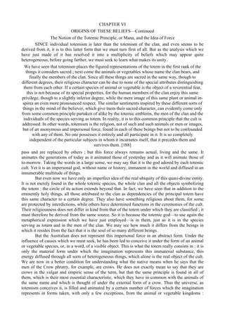CHAPTER VI
ORIGINS OF THESE BELIEFS—Continued
The Notion of the Totemic Principle, or Mana, and the Idea of Force
SINCE individual totemism is later than the totemism of the clan, and even seems to be
derived from it, it is to this latter form that we must turn first of all. But as the analysis which we
have just made of it has resolved it into a multiplicity of beliefs which may appear quite
heterogeneous, before going farther, we must seek to learn what makes its unity.
We have seen that totemism places the figured representations of the totem in the first rank of the
things it considers sacred ; next come the animals or vegetables whose name the clan bears, and
finally the members of the clan. Since all these things are sacred in the same way, though to
different degrees, their religious character can be due to none of the special attributes distinguishing
them from each other. If a certain species of animal or vegetable is the object of a reverential fear,
this is not because of its special properties, for the human members of the clan enjoy this same
privilege, though to a slightly inferior degree, while the mere image of this same plant or animal in-
spires an even more pronounced respect. The similar sentiments inspired by these different sorts of
things in the mind of the believer, which give tnem their sacred character, can evidently come only
from some common principle partaken of alike by the totemic emblems, the men of the clan and the
individuals of the species serving as totem. In reality, it is to this common principle that the cult is
addressed. In other words, totemism is the religion, not of such and such animals or men or images,
but of an anonymous and impersonal force, found in each of these beings but not to be confounded
with any of them. No one possesses it entirely and all participate in it. It is so completely
independent of the particular subjects in whom it incarnates itself, that it precedes them and
survives them. [188]
pass and are replaced by others ; but this force always remains actual, living and the same. It
animates the generations of today as it animated those of yesterday and as it will animate those of
to-morrow. Taking the words in a large sense, we may say that it is the god adored by each totemic
cult. Yet it is an impersonal god, without name or history, immanent in the world and diffused in an
innumerable multitude of things.
But even now we have only an imperfect idea of the real ubiquity of this quasi-divine entity.
It is not merely found in the whole totemic species, the whole clan and all the objects symbolizing
the totem : the circle of its action extends beyond that. In fact, we have seen that in addition to the
eminently holy things, all those attributed to the clan as dependencies of the principal totem have
this same character to a certain degree. They also have something religious about them, for some
are protected by interdictions, while others have determined functions in the ceremonies of the cult.
Their religiousness does not differ in kind from that of the totem under which they are classified ; it
must therefore be derived from the same source. So it is because the totemic god—to use again the
metaphorical expression which we have just employed—is in them, just as it is in the species
serving as totem and in the men of the clan. We may see how much it differs from the beings in
which it resides from the fact that it is the soul of so many different beings.
But the Australian does not represent this impersonal force in an abstract form. Under the
influence of causes which we must seek, he has been led to conceive it under the form of an animal
or vegetable species, or, in a word, of a visible object. This is what the totem really consists in : it is
only the material form under which the imagination represents this immaterial substance, this
energy diffused through all sorts of heterogeneous things, which alone is the real object of the cult.
We are now in a better condition for understanding what the native means when he says that the
men of the Crow phratry, for example, are crows. He does not exactly mean to say that they are
crows in the vulgar and empiric sense of the term, but that the same principle is found in all of
them, which is their most essential characteristic, which they have in common with the animals of
the same name and which is thought of under the external form of a crow. Thus the universe, as
totemism conceives it, is filled and animated by a certain number of forces which the imagination
represents in forms taken, with only a few exceptions, from the animal or vegetable kingdoms :
 
