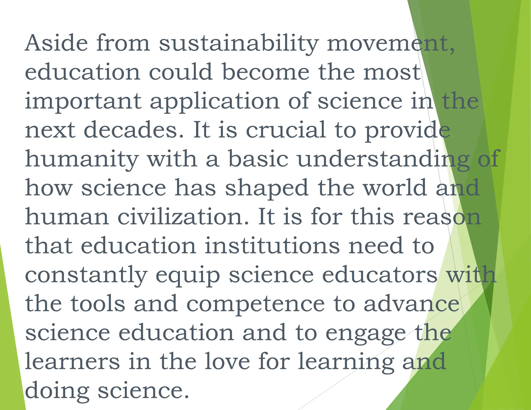 Aside from sustainability movement,
education could become the most
important application of science in the
next decades. It is crucial to provide
humanity with a basic understanding of
how science has shaped the world and
human civilization. It is for this reason
that education institutions need to
constantly equip science educators with
the tools and competence to advance
science education and to engage the
learners in the love for learning and
doing science.
 