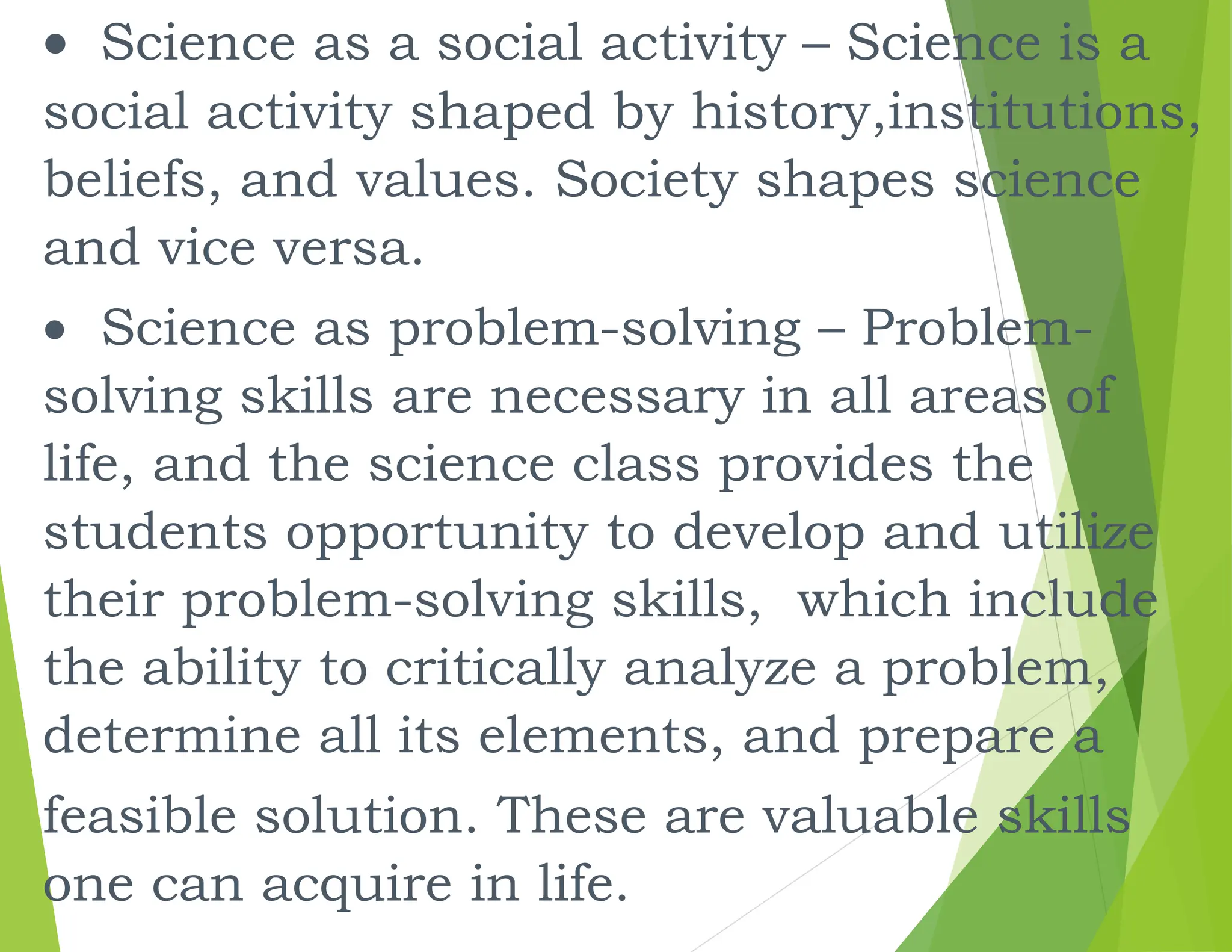  Science as a social activity – Science is a
social activity shaped by history,institutions,
beliefs, and values. Society shapes science
and vice versa.
 Science as problem-solving – Problem-
solving skills are necessary in all areas of
life, and the science class provides the
students opportunity to develop and utilize
their problem-solving skills, which include
the ability to critically analyze a problem,
determine all its elements, and prepare a
feasible solution. These are valuable skills
one can acquire in life.
 