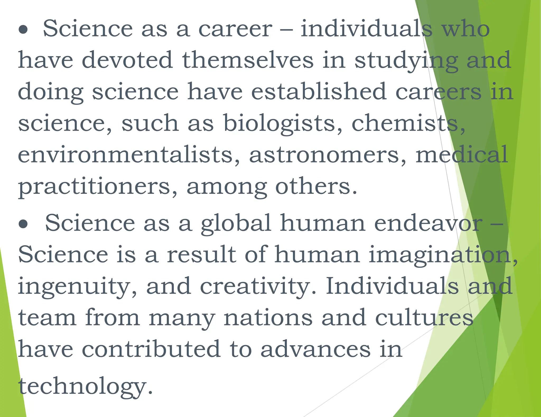 Science as a career – individuals who
have devoted themselves in studying and
doing science have established careers in
science, such as biologists, chemists,
environmentalists, astronomers, medical
practitioners, among others.
 Science as a global human endeavor –
Science is a result of human imagination,
ingenuity, and creativity. Individuals and
team from many nations and cultures
have contributed to advances in
technology.
 