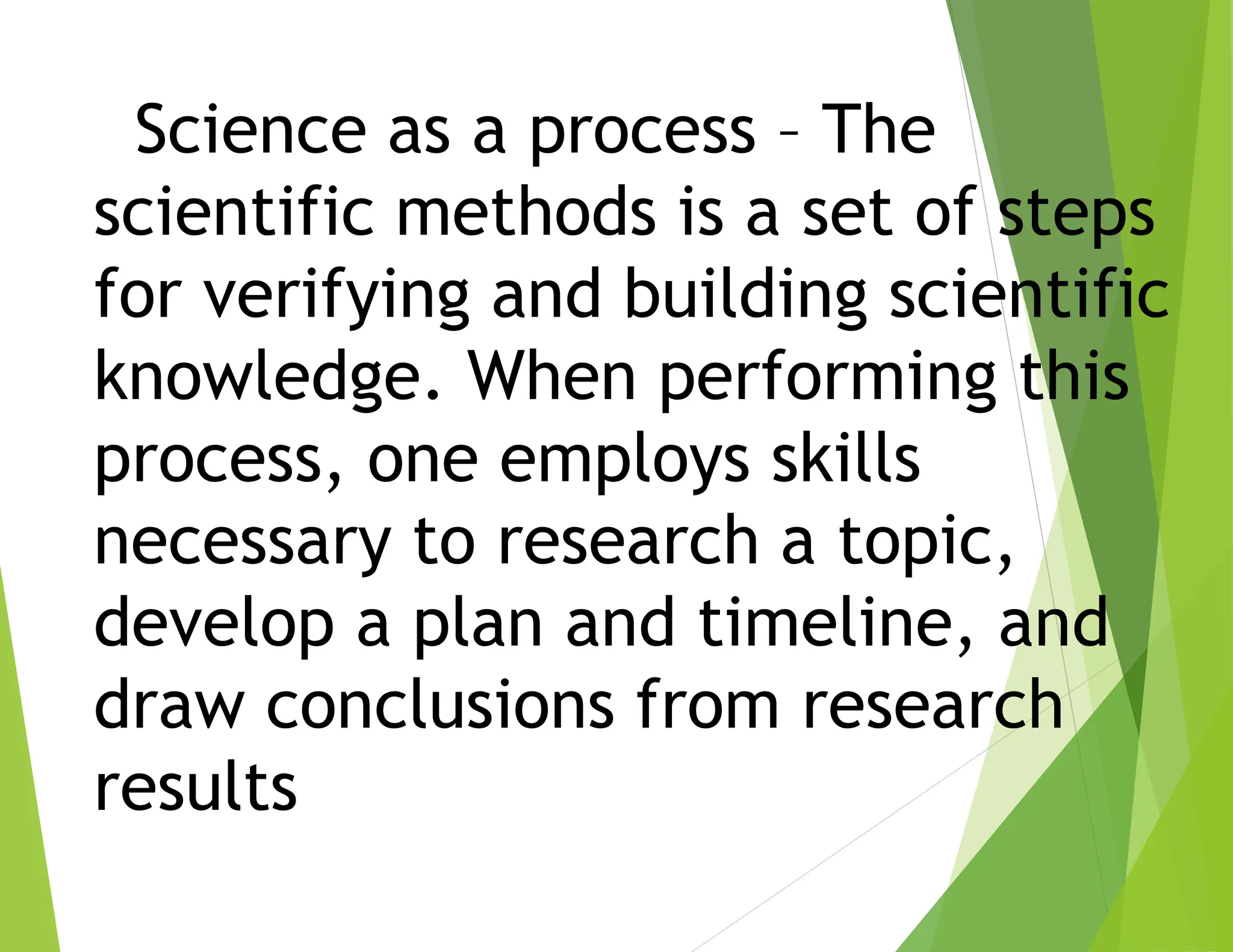 Science as a process – The
scientific methods is a set of steps
for verifying and building scientific
knowledge. When performing this
process, one employs skills
necessary to research a topic,
develop a plan and timeline, and
draw conclusions from research
results
 