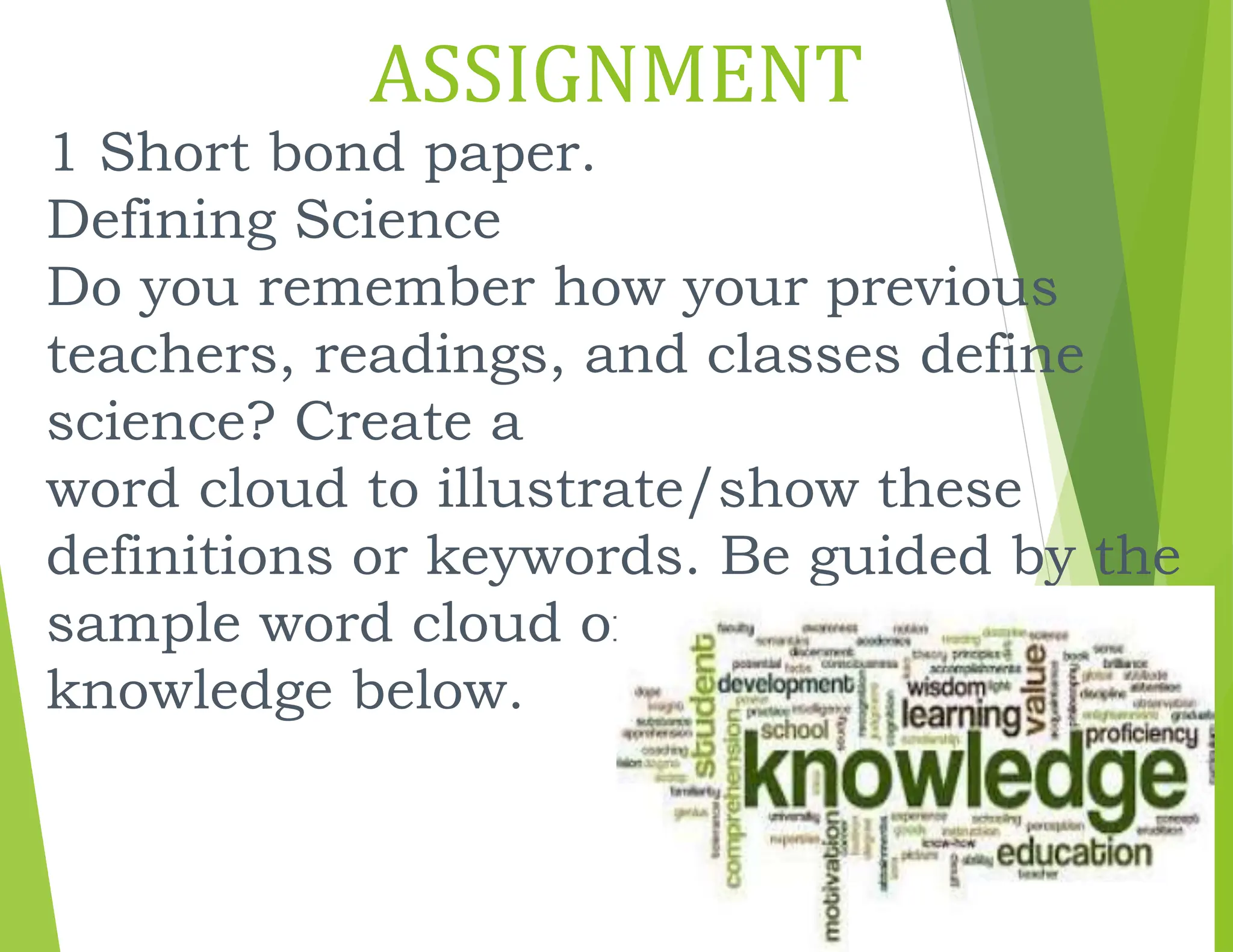 ASSIGNMENT
1 Short bond paper.
Defining Science
Do you remember how your previous
teachers, readings, and classes define
science? Create a
word cloud to illustrate/show these
definitions or keywords. Be guided by the
sample word cloud on
knowledge below.
 