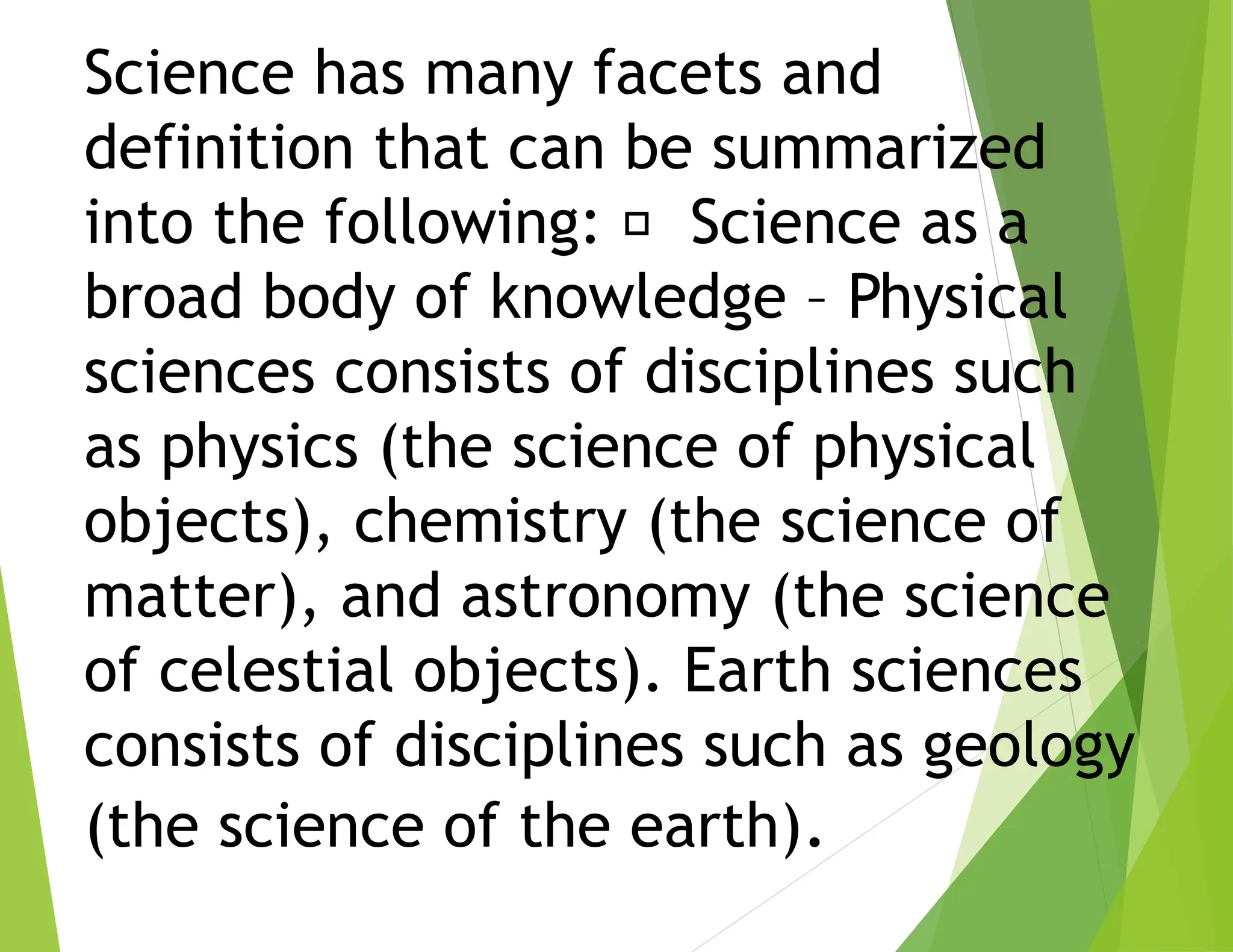 Science has many facets and
definition that can be summarized
into the following: Science as a
broad body of knowledge – Physical
sciences consists of disciplines such
as physics (the science of physical
objects), chemistry (the science of
matter), and astronomy (the science
of celestial objects). Earth sciences
consists of disciplines such as geology
(the science of the earth).
 