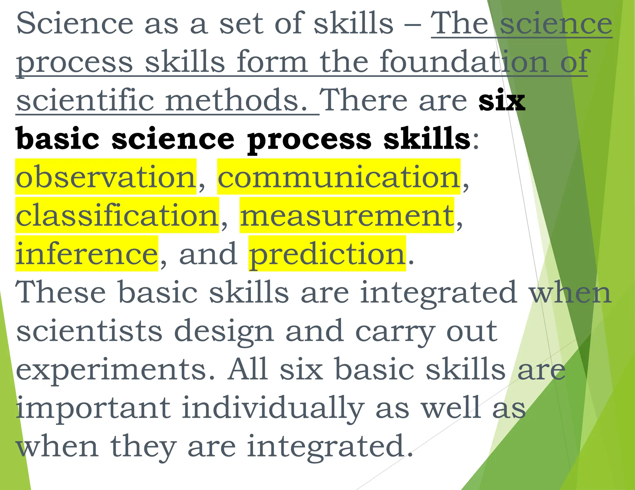 Science as a set of skills – The science
process skills form the foundation of
scientific methods. There are six
basic science process skills:
observation, communication,
classification, measurement,
inference, and prediction.
These basic skills are integrated when
scientists design and carry out
experiments. All six basic skills are
important individually as well as
when they are integrated.
 