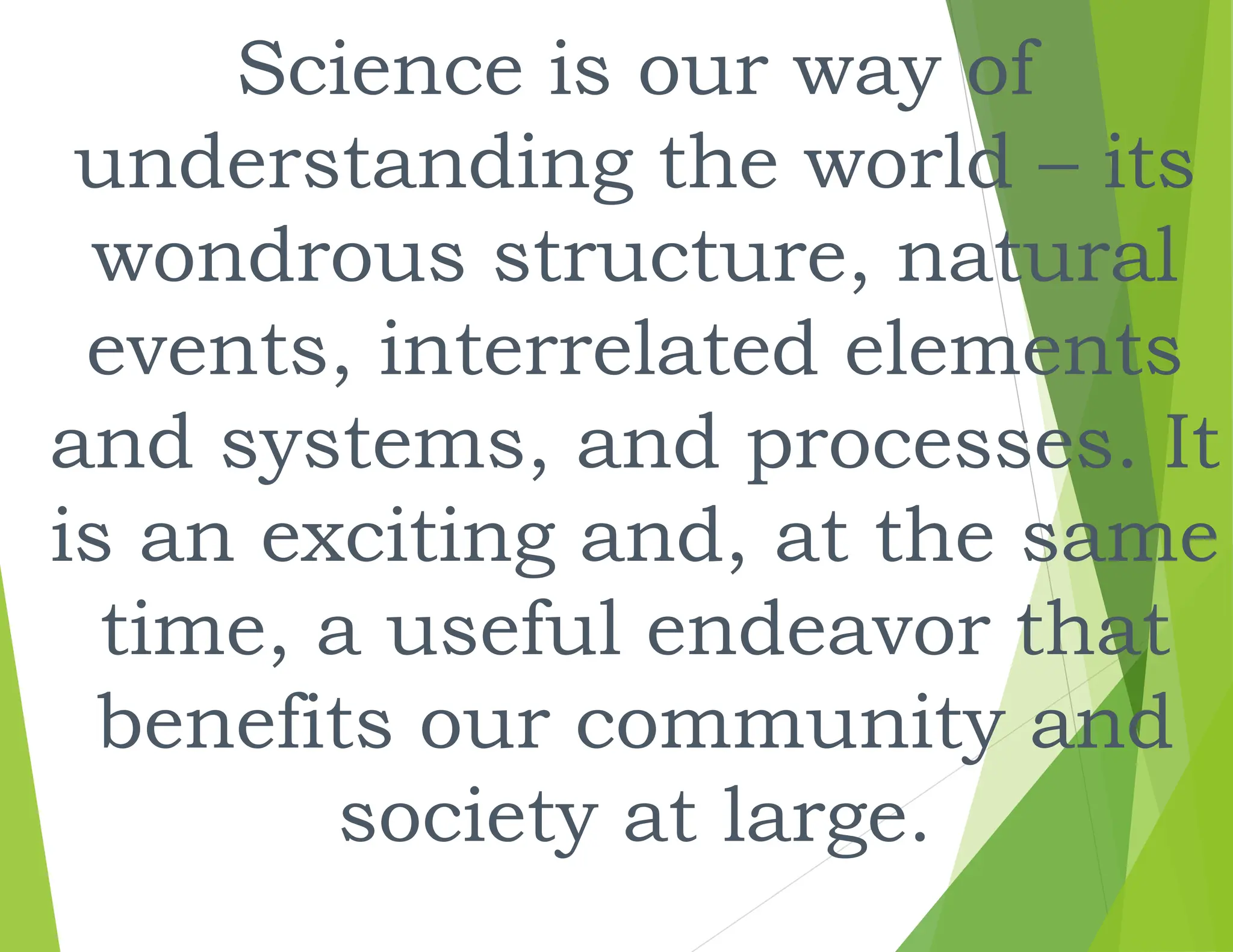 Science is our way of
understanding the world – its
wondrous structure, natural
events, interrelated elements
and systems, and processes. It
is an exciting and, at the same
time, a useful endeavor that
benefits our community and
society at large.
 