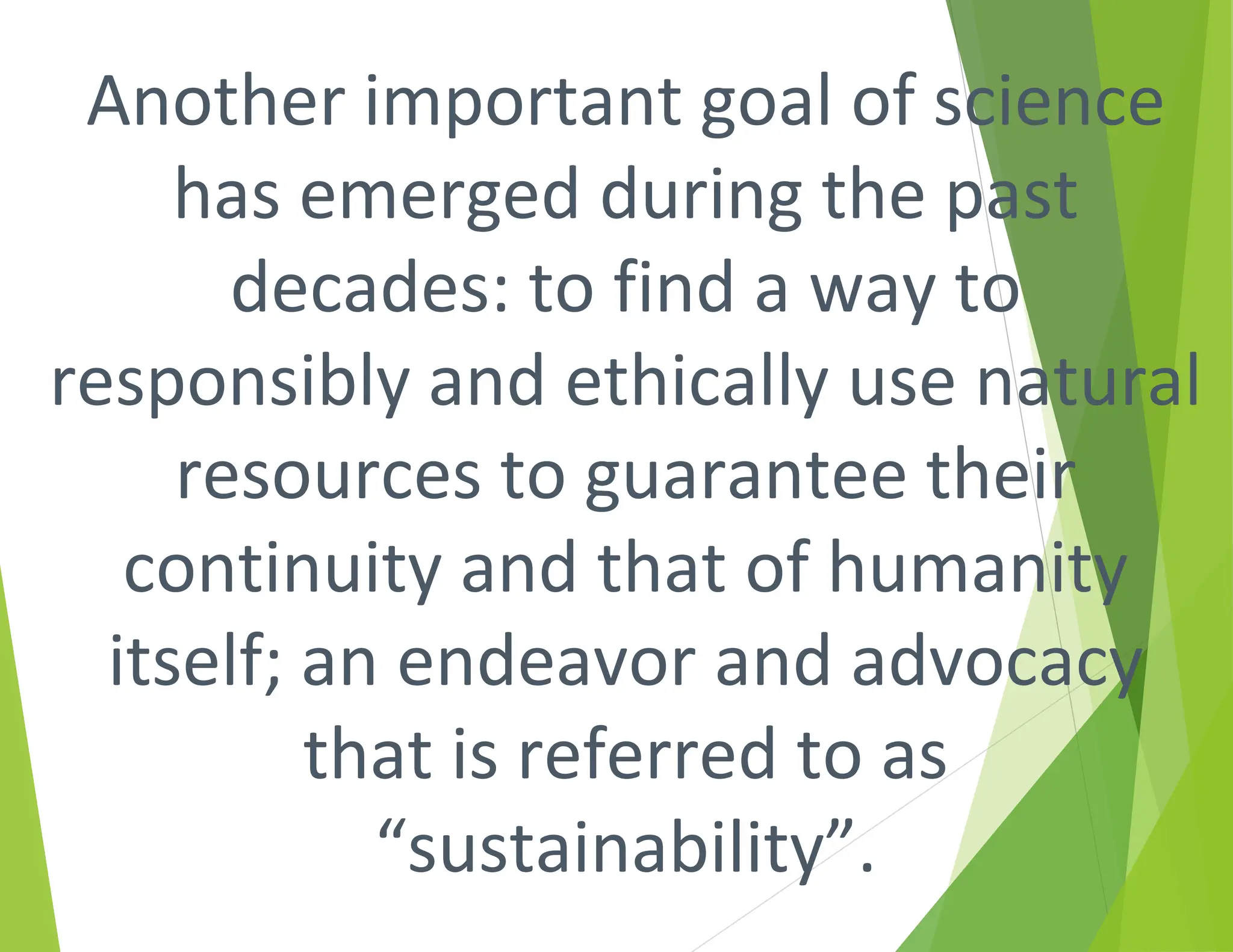 Another important goal of science
has emerged during the past
decades: to find a way to
responsibly and ethically use natural
resources to guarantee their
continuity and that of humanity
itself; an endeavor and advocacy
that is referred to as
“sustainability”.
 