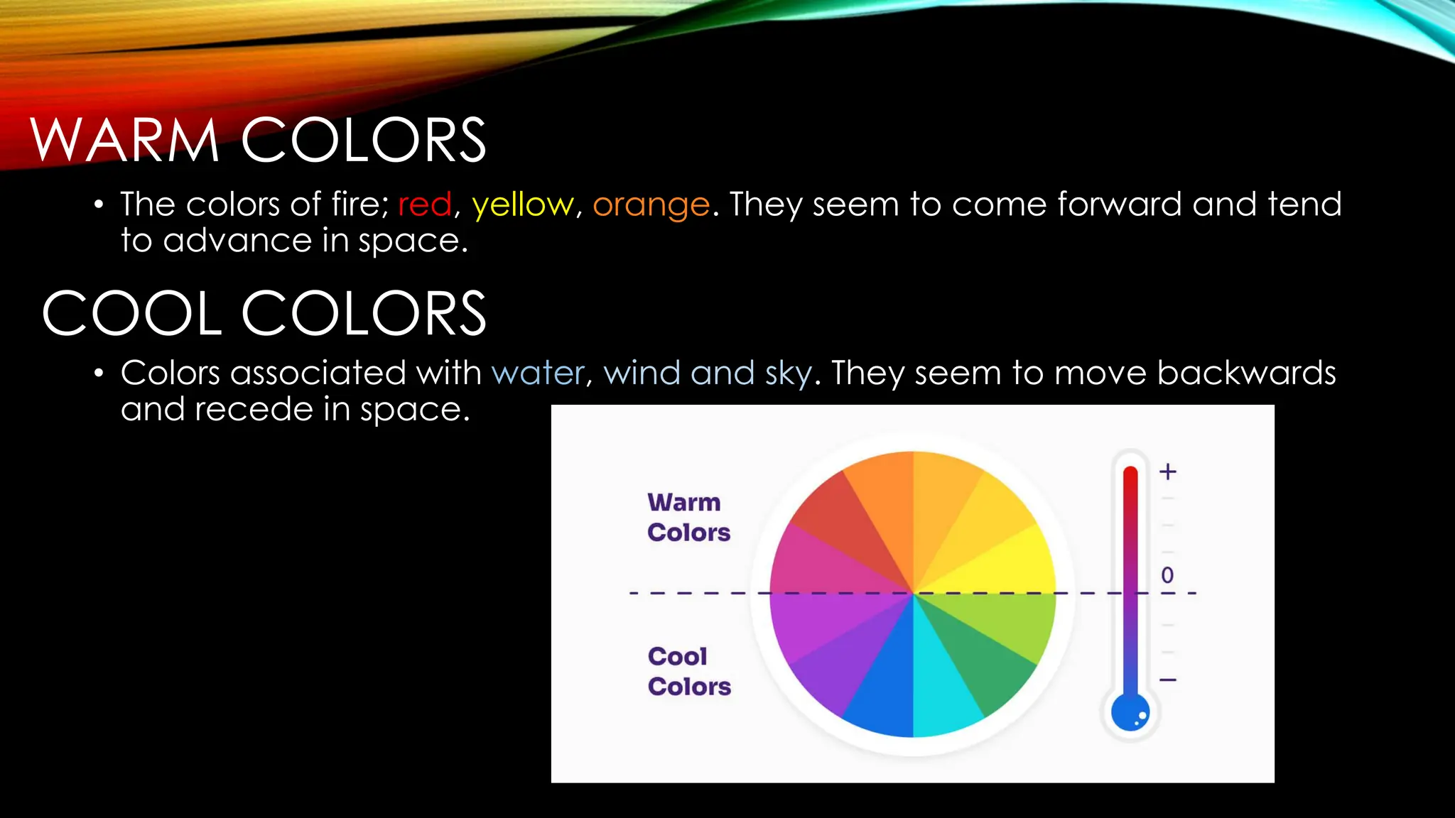 WARM COLORS
• The colors of fire; red, yellow, orange. They seem to come forward and tend
to advance in space.
COOL COLORS
• Colors associated with water, wind and sky. They seem to move backwards
and recede in space.
 