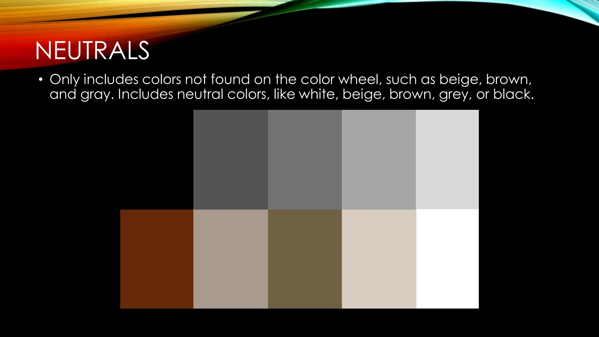 NEUTRALS
• Only includes colors not found on the color wheel, such as beige, brown,
and gray. Includes neutral colors, like white, beige, brown, grey, or black.
 