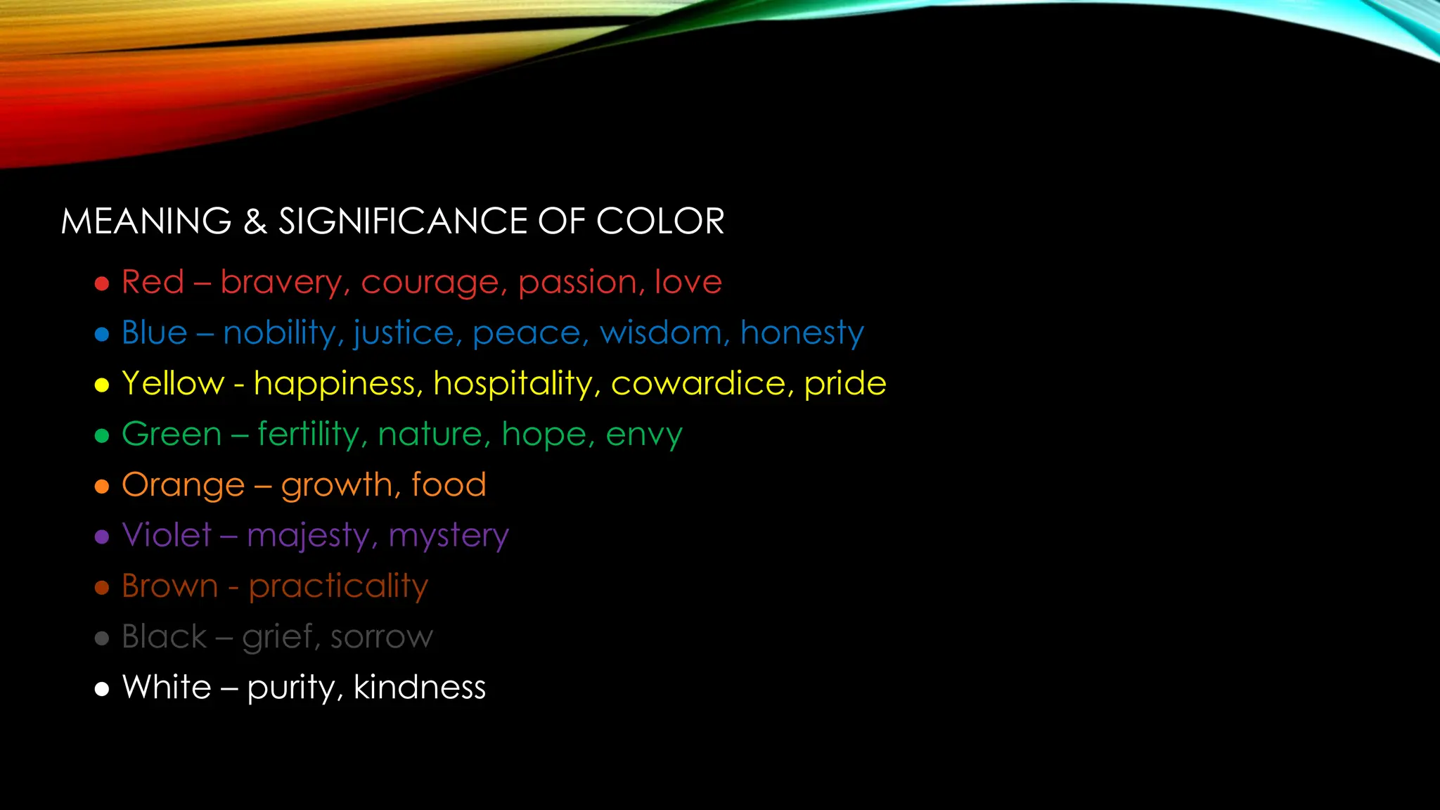 MEANING & SIGNIFICANCE OF COLOR
● Red – bravery, courage, passion, love
● Blue – nobility, justice, peace, wisdom, honesty
● Yellow - happiness, hospitality, cowardice, pride
● Green – fertility, nature, hope, envy
● Orange – growth, food
● Violet – majesty, mystery
● Brown - practicality
● Black – grief, sorrow
● White – purity, kindness
 