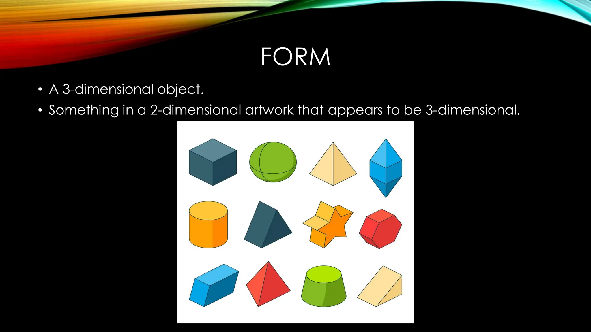 FORM
• A 3-dimensional object.
• Something in a 2-dimensional artwork that appears to be 3-dimensional.
 