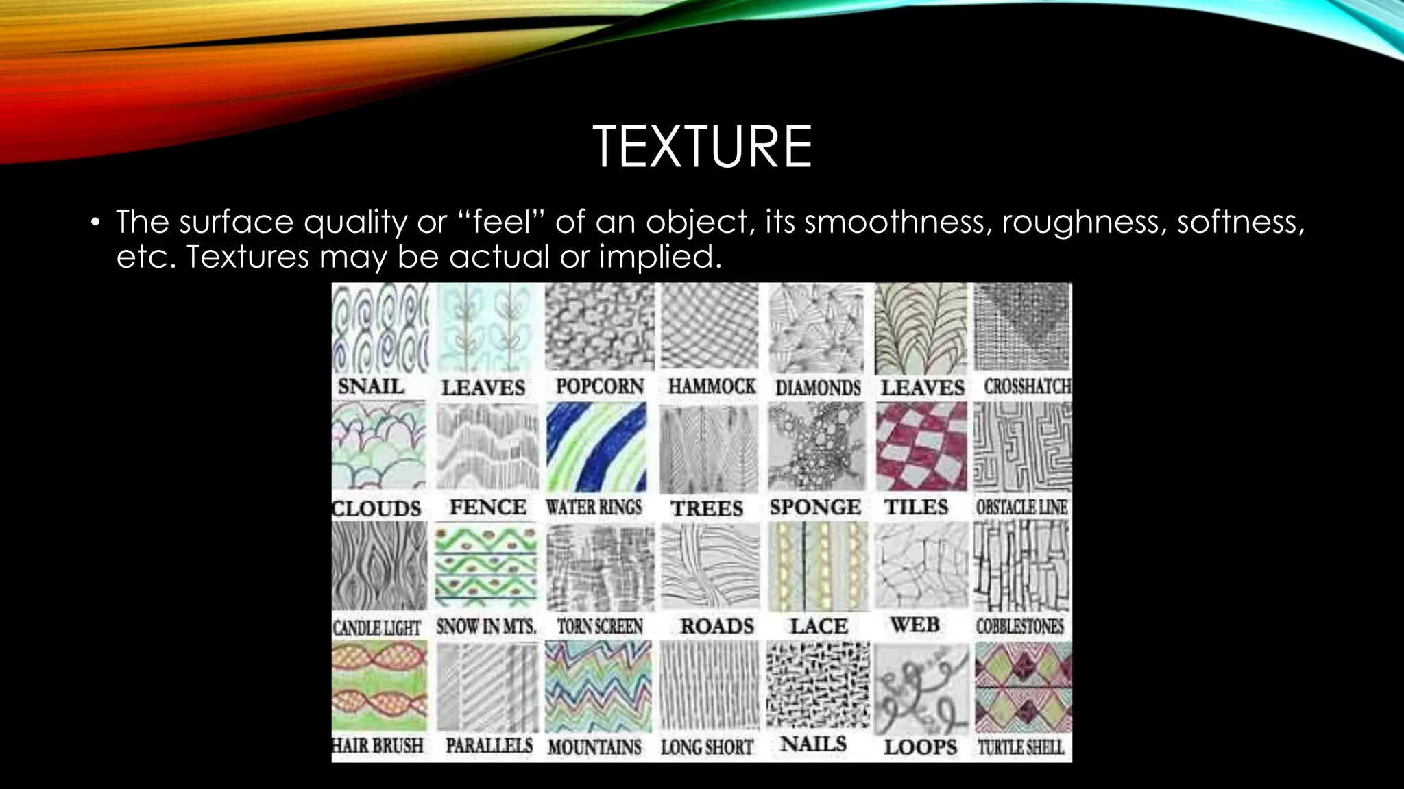 TEXTURE
• The surface quality or “feel” of an object, its smoothness, roughness, softness,
etc. Textures may be actual or implied.
 
