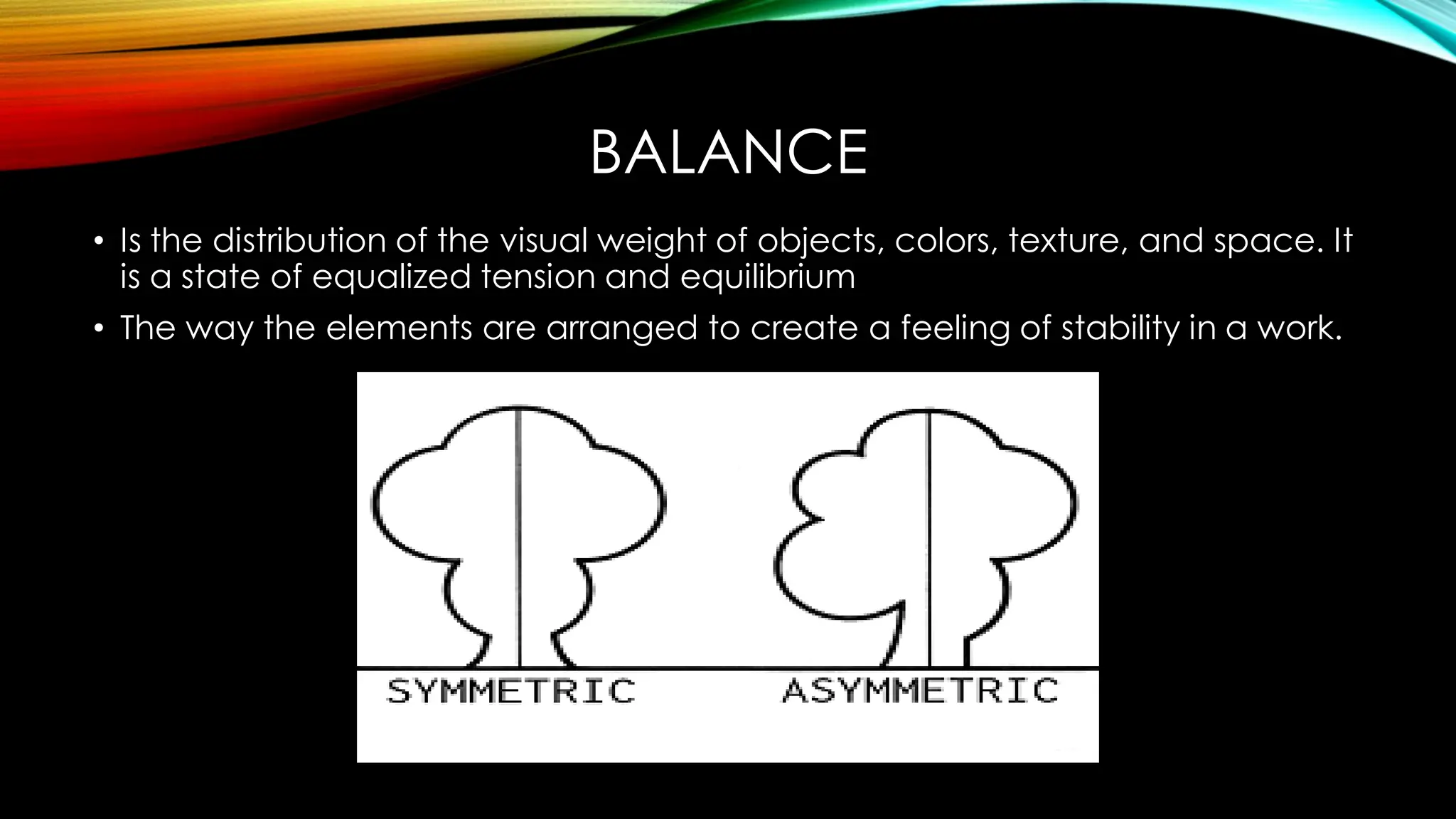 BALANCE
• Is the distribution of the visual weight of objects, colors, texture, and space. It
is a state of equalized tension and equilibrium
• The way the elements are arranged to create a feeling of stability in a work.
 