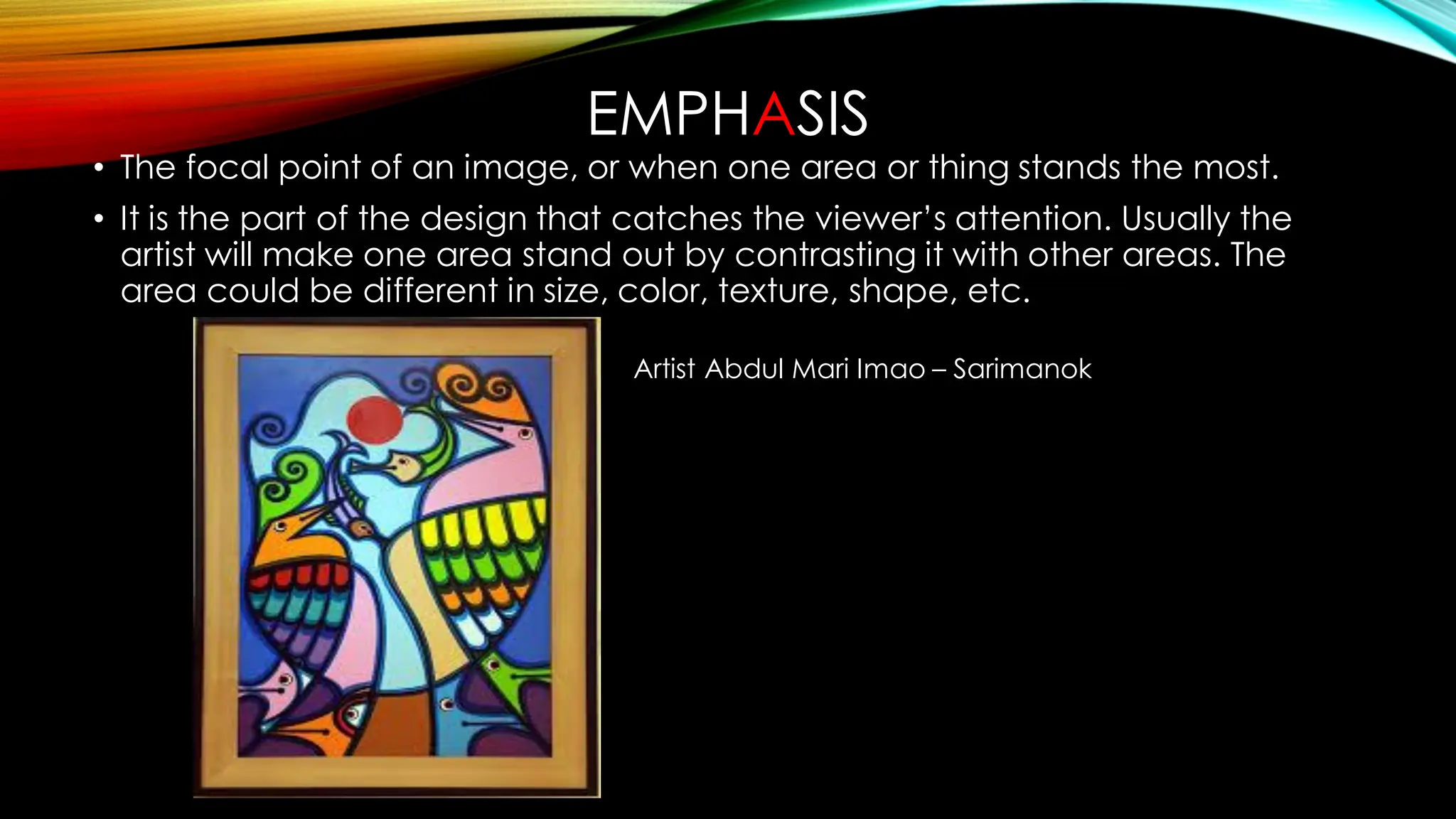 EMPHASIS
• The focal point of an image, or when one area or thing stands the most.
• It is the part of the design that catches the viewer’s attention. Usually the
artist will make one area stand out by contrasting it with other areas. The
area could be different in size, color, texture, shape, etc.
Artist Abdul Mari Imao – Sarimanok
 