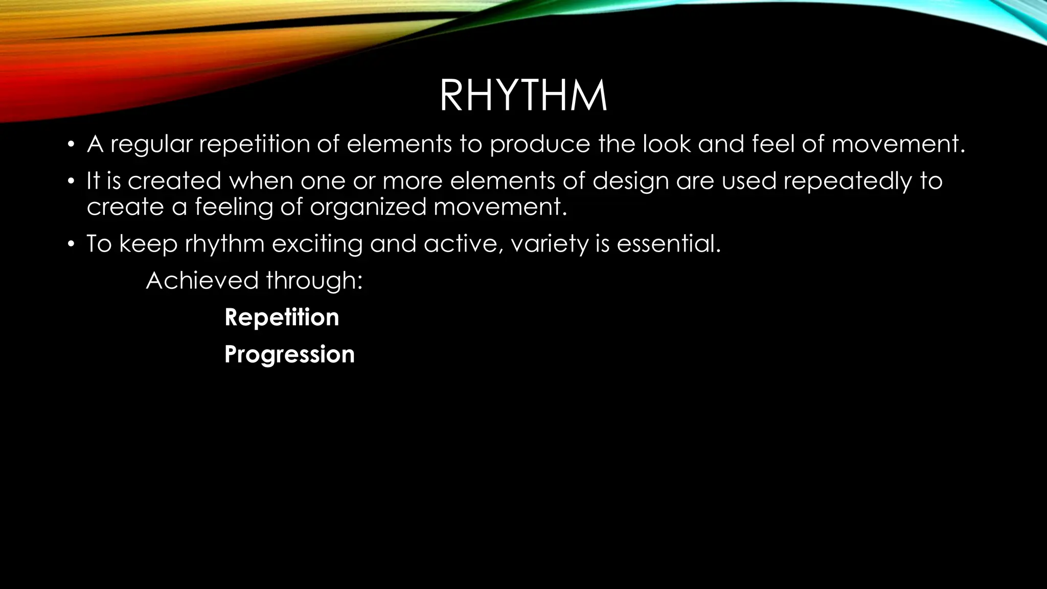 RHYTHM
• A regular repetition of elements to produce the look and feel of movement.
• It is created when one or more elements of design are used repeatedly to
create a feeling of organized movement.
• To keep rhythm exciting and active, variety is essential.
Achieved through:
Repetition
Progression
 