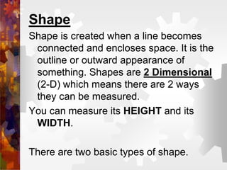 Shape
Shape is created when a line becomes
connected and encloses space. It is the
outline or outward appearance of
something. Shapes are 2 Dimensional
(2-D) which means there are 2 ways
they can be measured.
You can measure its HEIGHT and its
WIDTH.
There are two basic types of shape.
 