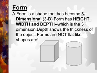 Form
A Form is a shape that has become 3-
Dimensional (3-D) Form has HEIGHT,
WIDTH and DEPTH--which is the 3rd
dimension.Depth shows the thickness of
the object. Forms are NOT flat like
shapes are!
 