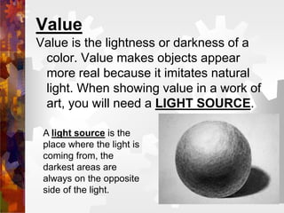 Value
Value is the lightness or darkness of a
color. Value makes objects appear
more real because it imitates natural
light. When showing value in a work of
art, you will need a LIGHT SOURCE.
A light source is the
place where the light is
coming from, the
darkest areas are
always on the opposite
side of the light.
 