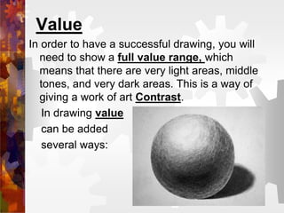 Value
In order to have a successful drawing, you will
need to show a full value range, which
means that there are very light areas, middle
tones, and very dark areas. This is a way of
giving a work of art Contrast.
In drawing value
can be added
several ways:
 