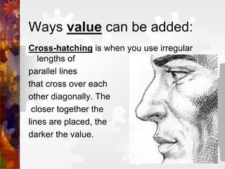 Ways value can be added:
Cross-hatching is when you use irregular
lengths of
parallel lines
that cross over each
other diagonally. The
closer together the
lines are placed, the
darker the value.
 